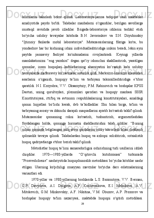 bilimlarini   baholash   bekor   qilindi.   Laboratoriya-jamoa   tadqiqot   usuli   maktablar
amaliyotida   paydo   bo'ldi.   Talabalar   manbalarni   o‘rgandilar,   berilgan   savollarga
mustaqil   ravishda   javob   izladilar.   Brigada-laboratoriya   ishlarini   tashkil   etish
bo'yicha   uslubiy   tavsiyalar   kitobida   B.N.   Javoronkov   va   S.N.   Dzyubinskiy
"Ijtimoiy   fanlarda   mobil   laboratoriya".   Mutaxassislarning   fikriga   ko'ra,   bu
yondashuv har bir kishining ishini individuallashtirishga imkon beradi, lekin ayni
paytda   jamoaviy   faoliyat   ko'nikmalarini   rivojlantiradi.   Keyingi   yillarda
mamlakatimizni   “eng   yaxshisi”   degan   qat’iy   ishonchni   shakllantirish,   yaratilgan
qonunlar,   inson   huquqlari   kafolatlarining   ahamiyatini   ko‘rsatish   kabi   uslubiy
tavsiyalarda mafkuraviy ko‘rsatmalar ustunlik qildi. Marksizm-leninizm klassiklari
asarlarini   o rganish,   huquqiy   ta lim   va   tarbiyani   takomillashtirishga   e tiborʻ ʼ ʼ
qaratildi.  N.I.  Kozyubra,  V.V.  Oksamytniy,   P.M.  Rabinovich   va  boshqalar  KPSS
Dasturi,   uning   qurultoylari,   plenumlari   qarorlari   va   huquqiy   manbasi   SSSR
Konstitutsiyasi,   ittifoq   va   avtonom   respublikalarning   konstitutsiyalari,   amaldagi
qonun   hujjatlari   bo lishi   kerak,   deb   ta kidladilar.   Shu   bilan   birga,   ta'lim   va	
ʻ ʼ
tarbiyaning asosiy va ikkinchi darajali maqsadlarini ajratib ko'rsatish taklif qilindi.
Mutaxassislar   qonunning   rolini   ko'rsatish,   tushuntirish,   argumentlashdan
foydalangan   holda,   qonunga   hurmatni   shakllantirishni   talab   qildilar.   “Buning
uchun qonunda belgilangan xulq-atvor qoidalarini oddiy takrorlash bilan cheklanib
qolmaslik   tavsiya   qilindi.   Talabalardan   huquq   va   axloqni   solishtirish,   sotsialistik
huquq qadriyatlariga e'tibor berish taklif qilindi.
Metodistlar huquq ta’limi samaradorligini oshirishning turli usullarini ishlab
chiqdilar.   1970—1980-yillarda   “O qituvchi   kutubxonasi”   turkumida	
ʻ
“Prosveshchenie” nashriyotida huquqshunoslik metodikasi bo yicha kitoblar nashr	
ʻ
etilgan.   Ularning   ko'pchiligi   muayyan   mavzular   bo'yicha   dars   eslatmalarining
variantlari edi.
1970-yillar   va   1980-yillarning   boshlarida   L.S.   Baxmutova,   V.V.   Berman,
G.P.   Davydova,   A.I.   Dolgova,   A.P.   Kozhevnikova,   E.I.   Melnikova,   A.V.
Mitskevich,   G.M.   Minkovskiy,   A.F.   Nikitina,   V.M.   Obuxov,   A.P.   Proxorov   va
boshqalar   huquqiy   ta'lim   nazariyasi,   maktabda   huquqni   o'qitish   metodikasi.
28