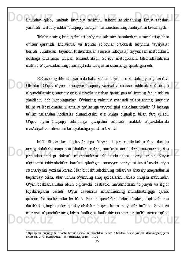 Shunday   qilib,   maktab   huquqiy   ta'limini   takomillashtirishning   ilmiy   asoslari
yaratildi. Uslubiy ishlar “huquqiy tarbiya” tushunchasining mohiyatini tavsiflaydi.
Talabalarning huquq fanlari bo‘yicha bilimini baholash muammolariga ham
e’tibor   qaratildi.   Individual   va   frontal   so‘rovlar   o‘tkazish   bo‘yicha   tavsiyalar
berildi.   Jumladan,   tayanch   tushunchalar   asosida   hikoyalar   tayyorlash   metodikasi,
doskaga   chizmalar   chizish   tushuntiriladi.   So‘rov   metodikasini   takomillashtirish
maktab o‘quvchilarining mustaqil ishi darajasini oshirishga qaratilgan edi.
XX asrning ikkinchi yarmida katta e'tibor. o‘yinlar metodologiyasiga berildi.
Olimlar “O‘quv o‘yini - muayyan huquqiy vaziyatda shaxsan ishtirok etish orqali
o‘quvchilarning huquqiy ongini rivojlantirishga qaratilgan ta’limning faol usuli va
shaklidir,   deb   hisoblaganlar.   O'yinning   yakuniy   maqsadi   talabalarning   huquqiy
bilim  va   ko'nikmalarini  amaliy  qo'llashga  tayyorligini   shakllantirishdir.  U  boshqa
ta’lim   turlaridan   hodisalar   dinamikasini   o‘z   ichiga   olganligi   bilan   farq   qiladi.
O'quv   o'yini   huquqiy   bilimlarga   qiziqishni   oshiradi,   maktab   o'quvchilarida
mas'uliyat va intizomni tarbiyalashga yordam beradi.
M.T.   Studenikin   o'qituvchilarga   "o'yinni   to'g'ri   modellashtirishda   dastlab
uning   didaktik   maqsadini   shakllantirishni,   nomlarni   aniqlashni,   mazmunini,   shu
jumladan   undagi   dolzarb   muammolarni   ishlab   chiqishni   tavsiya   qildi 8
.   Keyin
o'qituvchi   ishtirokchilar   harakat   qiladigan   muayyan   vaziyatni   tavsiflovchi   o'yin
stsenariysini yozishi kerak. Har bir ishtirokchining rollari va shaxsiy maqsadlarini
taqsimlay   olish,   ular   uchun   o'yinning   aniq   qoidalarini   ishlab   chiqish   muhimdir.
O'yin   boshlanishidan   oldin   o'qituvchi   dastlabki   ma'lumotlarni   to'playdi   va   ilg'or
topshiriqlarni   beradi.   O'yin   davomida   muammoning   murakkabligiga   qarab,
qo'shimcha   ma'lumotlar   kiritiladi.   Buni   o‘quvchilar   o‘zlari   olsalar,   o‘qituvchi   esa
darslikdan, hujjatlardan qanday olish kerakligini ko‘rsatsa yaxshi bo‘ladi.  Savol va
intervyu o'quvchilarning bilim faolligini  faollashtirish vositasi  bo'lib xizmat  qildi.
8
  Siyosiy   va   huquqiy   ta’limotlar   tarixi:   darslik.   universitetlar   uchun   /   Moskva   davlat   yuridik   akademiyasi;   jami
ostida ed. O. V. Martyshina. – M.: NORMA, 2010. – 912 b.
29