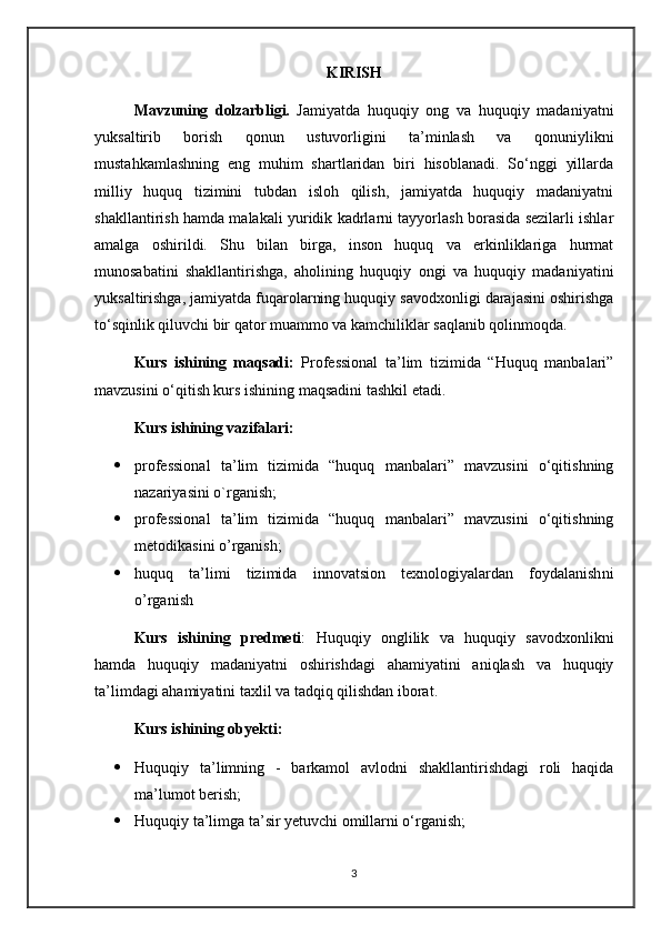KIRISH
Mavzuning   dolzarbligi.   Jamiyatda   huquqiy   ong   va   huquqiy   madaniyatni
yuksaltirib   borish   qonun   ustuvorligini   ta’minlash   va   qonuniylikni
mustahkamlashning   eng   muhim   shartlaridan   biri   hisoblanadi.   So‘nggi   yillarda
milliy   huquq   tizimini   tubdan   isloh   qilish,   jamiyatda   huquqiy   madaniyatni
shakllantirish hamda malakali yuridik kadrlarni tayyorlash borasida sezilarli ishlar
amalga   oshirildi.   Shu   bilan   birga,   inson   huquq   va   erkinliklariga   hurmat
munosabatini   shakllantirishga,   aholining   huquqiy   ongi   va   huquqiy   madaniyatini
yuksaltirishga, jamiyatda fuqarolarning huquqiy savodxonligi darajasini oshirishga
to‘sqinlik qiluvchi bir qator muammo va kamchiliklar saqlanib qolinmoqda.
Kurs   ishining   maqsadi:   Professional   ta’lim   tizimida   “Huquq   manbalari”
mavzusini o‘qitish kurs ishining maqsadini tashkil etadi.
Kurs ishining vazifalari:  
 professional   ta’lim   tizimida   “huquq   manbalari”   mavzusini   o‘qitishning
nazariy asini o`rganish;
 professional   ta’lim   tizimida   “huquq   manbalari”   mavzusini   o‘qitishning
metodika sini o’rganish;
 h uquq   ta’limi   tizimida   innovatsion   texnologiyalardan   foydalanish ni
o’rganish
Kurs   ishining   predmeti :   Huquqiy   onglilik   va   huquqiy   savodxonlikni
hamda   huquqiy   madaniyatni   oshirishdagi   ahamiyatini   aniqlash   va   huquqiy
ta’limdagi ahamiyatini taxlil va tadqiq qilishdan iborat. 
Kurs ishining obyekti : 
 Huquqiy   ta’limning   -   barkamol   avlodni   shakllantirishdagi   roli   haqida
ma’lumot berish; 
 Huquqiy ta’limga ta’sir yetuvchi omillarni o‘rganish;
3
