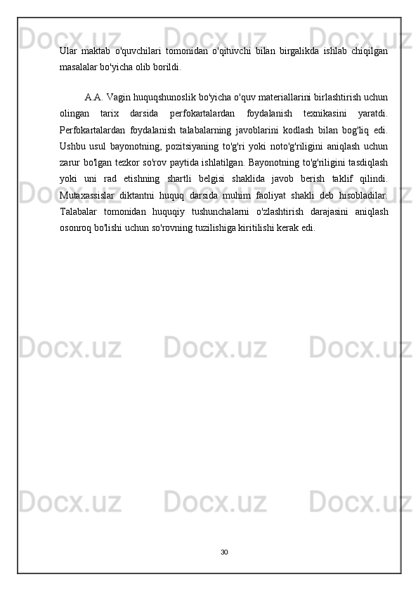 Ular   maktab   o'quvchilari   tomonidan   o'qituvchi   bilan   birgalikda   ishlab   chiqilgan
masalalar bo'yicha olib borildi.
A.A. Vagin huquqshunoslik bo'yicha o'quv materiallarini birlashtirish uchun
olingan   tarix   darsida   perfokartalardan   foydalanish   texnikasini   yaratdi.
Perfokartalardan   foydalanish   talabalarning   javoblarini   kodlash   bilan   bog'liq   edi.
Ushbu   usul   bayonotning,   pozitsiyaning   to'g'ri   yoki   noto'g'riligini   aniqlash   uchun
zarur bo'lgan tezkor so'rov paytida ishlatilgan. Bayonotning to'g'riligini tasdiqlash
yoki   uni   rad   etishning   shartli   belgisi   shaklida   javob   berish   taklif   qilindi.
Mutaxassislar   diktantni   huquq   darsida   muhim   faoliyat   shakli   deb   hisobladilar.
Talabalar   tomonidan   huquqiy   tushunchalarni   o'zlashtirish   darajasini   aniqlash
osonroq bo'lishi uchun so'rovning tuzilishiga kiritilishi kerak edi.
30