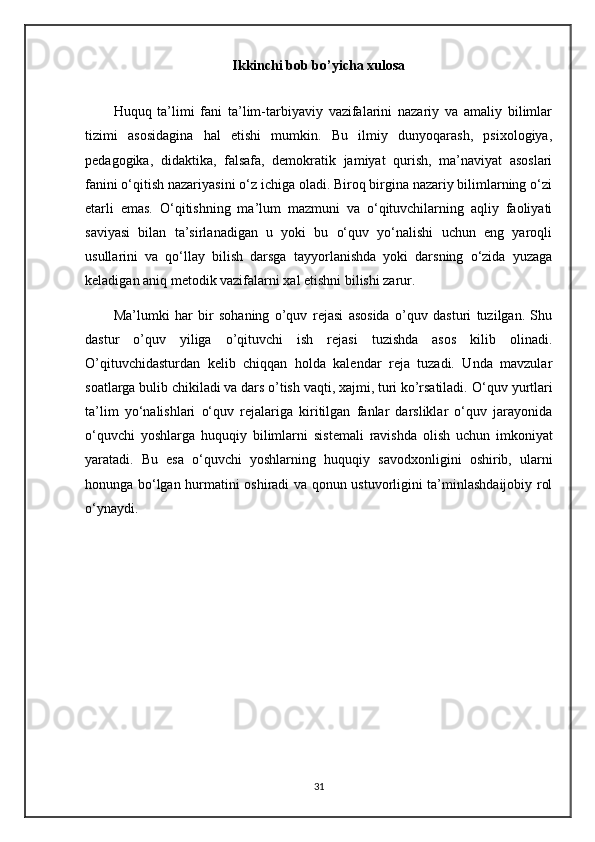 Ikkinchi bob bo’yicha xulosa
Huquq   ta’limi   fani   ta’lim-tarbiyaviy   vazifalarini   nazariy   va   amaliy   bilimlar
tizimi   asosidagina   hal   etishi   mumkin.   Bu   ilmiy   dunyoqarash,   psixologiya,
pedagogika,   didaktika,   falsafa,   demokratik   jamiyat   qurish,   ma’naviyat   asoslari
fanini o‘qitish nazariyasini o‘z ichiga oladi. Biroq birgina nazariy bilimlarning o‘zi
etarli   emas.   O‘qitishning   ma’lum   mazmuni   va   o‘qituvchilarning   aqliy   faoliyati
saviyasi   bilan   ta’sirlanadigan   u   yoki   bu   o‘quv   yo‘nalishi   uchun   eng   yaroqli
usullarini   va   qo‘llay   bilish   darsga   tayyorlanishda   yoki   darsning   o‘zida   yuzaga
keladigan aniq metodik vazifalarni xal etishni bilishi zarur.
Ma’lumki   har   bir   sohaning   o’quv   rejasi   asosida   o’quv   dasturi   tuzilgan.   Shu
dastur   o’quv   yiliga   o’qituvchi   ish   rejasi   tuzishda   asos   kilib   olinadi.
O’qituvchidasturdan   kelib   chiqqan   holda   kalendar   reja   tuzadi.   Unda   mavzular
soatlarga bulib chikiladi va dars o’tish vaqti, xajmi, turi ko’rsatiladi.  O‘ quv yurtlari
ta’lim   yo‘nalishlari   o‘quv   rejalariga   kiritilgan   fanlar   darsliklar   o‘quv   jarayonida
o‘quvchi   yoshlarga   huquqiy   bilimlarni   sistemali   ravishda   olish   uchun   imkoniyat
yaratadi.   Bu   esa   o‘quvchi   yoshlar ning   huquqiy   savodxonligini   oshirib,   ularni
honunga bo‘lgan hurmatini oshiradi va qonun ustuvorligini ta’minlashdaijobiy rol
o‘ynaydi.
31 