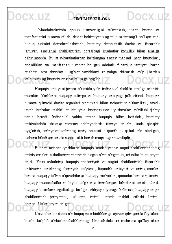 UMUMIY XULOSA
  Mamlakatimizda   qonun   ustuvorligini   ta’minlash,   inson   huquq   va
manfaatlarini   himoya   qilish,   davlat   hokimiyatining   muhim   tarmog‘i   bo‘lgan   sud-
huquq   tizimini   demokratlashtirish,   huquqiy   demokratik   davlat   va   fuqarolik
jamiyati   asoslarini   shakllantirish   borasidagi   islohotlar   izchillik   bilan   amalga
oshirilmoqda.   Bu   sa’y-harakatlardan   ko‘zlangan   asosiy   maqsad   inson   huquqlari,
erkinliklari   va   manfaatlari   ustuvor   bo‘lgan   adolatli   fuqarolik   jamiyati   barpo
etishdir.   Ana   shunday   ulug‘vor   vazifalarni   ro‘yobga   chiqarish   ko‘p   jihatdan
xalqimizning huquqiy ongi va bilimiga bog‘liq.
Huquqiy   tarbiyani   jamoa   o’rtasida   yoki   individual   shaklda   amalga   oshirish
mumkin.   Yoshlarni   huquqiy   bilimga   va   huquqiy   tarbiyaga   jalb   etishda   huquqni
himoya   qiluvchi   davlat   organlari   xodimlari   bilan   uchrashuv   o’tkazilishi,   savol-
javob   kechalari   tashkil   etilishi   yoki   huquqshunos   uyushmalari   to’zilishi   ijobiy
natija   beradi.   Individual   yakka   tarzda   huquqiy   bilim   berishda,   huquqiy
tarbiyalashda   shaxsga   maxsus   adabiyotlarda   tavsiya   etilishi,   unda   qiziqish
uyg’otish,   tarbiyalanuvchining   ruxiy   holatini   o’rganib,   u   qabul   qila   oladigan,
tushuna biladigan tarzda suhbat olib borish maqsadga muvofiqdir.
Bundan   tashqari   yoshlarda   huquqiy   madaniyat   va   ongni   shakllantirishning
tarixiy asoslari ajdodlarimiz merosida tutgan o’rni o’rganilib, misollar bilan bayon
etildi.   Yosh   avlodning   huquqiy   madaniyati   va   ongini   shakllantirish   fuqarolik
tarbiyasini   berishning   ahamiyati   bo’yicha,   fuqarolik   tarbiyasi     va   uning   asoslari
hamda huquqiy ta’lim o’quvchilarga huquqiy me’yorlar, qonunlar hamda ijtimoiy-
huquqiy   munosabatlar   mohiyati   to’g’risida   tizimlangan   bilimlarni   berish,   ularda
huquqiy   bilimlarni   egallashga   bo’lgan   ehtiyojni   yuzaga   keltirish,   huquqiy   ongni
shakllantirish   jarayoni ni ,   uzluksiz,   tizimli   tarzda   tashkil   etilishi   lozimli
haqida     fikrlar bayon etilgan.
Undan har bir shaxs o z huquq va erkinliklariga tajovuz qilinganida foydalanaʻ
bilishi,   ko plab   o zboshimchaliklarning   oldini   olishda   uni   mohirona   qo llay   olishi	
ʻ ʻ ʻ
32 