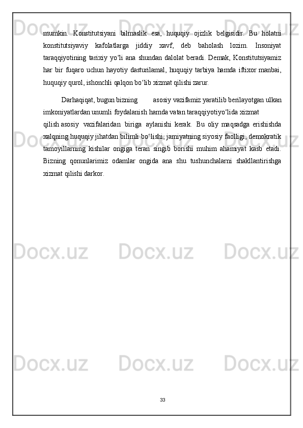 mumkin.   Konstitutsiyani   bilmaslik   esa,   huquqiy   ojizlik   belgisidir.   Bu   holatni
konstitutsiyaviy   kafolatlarga   jiddiy   xavf,   deb   baholash   lozim.   Insoniyat
taraqqiyotining   tarixiy   yo li   ana   shundan   dalolat   beradi.   Demak,   Konstitutsiyamizʻ
har   bir   fuqaro   uchun   hayotiy   dasturilamal,   huquqiy   tarbiya   hamda   iftixor   manbai,
huquqiy qurol, ishonchli qalqon bo lib xizmat qilishi zarur.	
ʻ
Darhaqiqat,   bugun   bizning   asosiy   vazifamiz   yaratilib   berilayotgan   ulkan
imkoniyatlardan   unumli   foydalanish   hamda   vatan   taraqqiyotiyo‘lida   xizmat  
qilish   asosiy     vazifalaridan     biriga     aylanishi   kerak.     Bu   oliy   maqsadga   erishishda
xalqning huquqiy jihatdan bilimli bo‘lishi, jamiyatning siyosiy faolligi, demokratik
tamoyillarning   kishilar   ongiga   teran   singib   borishi   muhim   ahamiyat   kasb   etadi.
Bizning   qonunlarimiz   odamlar   ongida   ana   shu   tushunchalarni   shakllantirishga
xizmat qilishi darkor.
33 