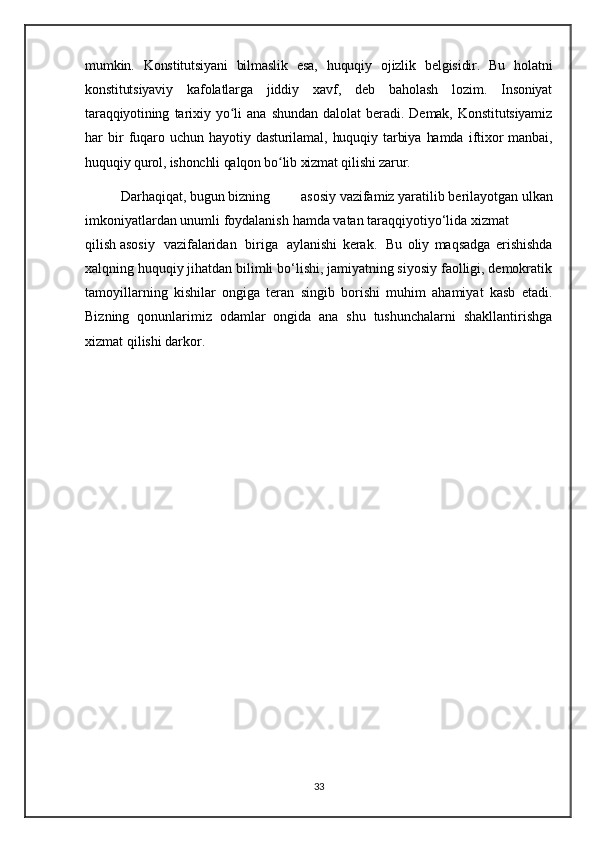 mumkin.   Konstitutsiyani   bilmaslik   esa,   huquqiy   ojizlik   belgisidir.   Bu   holatni
konstitutsiyaviy   kafolatlarga   jiddiy   xavf,   deb   baholash   lozim.   Insoniyat
taraqqiyotining   tarixiy   yo li   ana   shundan   dalolat   beradi.   Demak,   Konstitutsiyamizʻ
har   bir   fuqaro   uchun   hayotiy   dasturilamal,   huquqiy   tarbiya   hamda   iftixor   manbai,
huquqiy qurol, ishonchli qalqon bo lib xizmat qilishi zarur.	
ʻ
Darhaqiqat,   bugun   bizning   asosiy   vazifamiz   yaratilib   berilayotgan   ulkan
imkoniyatlardan   unumli   foydalanish   hamda   vatan   taraqqiyotiyo‘lida   xizmat  
qilish   asosiy     vazifalaridan     biriga     aylanishi   kerak.     Bu   oliy   maqsadga   erishishda
xalqning huquqiy jihatdan bilimli bo‘lishi, jamiyatning siyosiy faolligi, demokratik
tamoyillarning   kishilar   ongiga   teran   singib   borishi   muhim   ahamiyat   kasb   etadi.
Bizning   qonunlarimiz   odamlar   ongida   ana   shu   tushunchalarni   shakllantirishga
xizmat qilishi darkor.
33