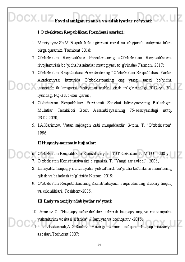 Foydalanilgan manba va adabiyotlar ro’yxati:
I O`zbekiston Respublikasi Prezidenti asarlari:
1. Mirziyoyev.Sh.M   Buyuk   kelajagimizni   mard   va   oliyjanob   xalqimiz   bilan
birga quramiz. Toshkent 2016;
2. O‘zbekiston   Respublikasi   Prezidentining   «O‘zbekiston   Respublikasini
rivojlantirish bo‘yicha harakatlar strategiyasi to‘g‘risida» Farmon . 2017;
3. O‘zbekiston   Respublikasi   Prezidentining   “O‘zbekiston   Respublikasi   Fanlar
Akademiyasi   huzurida   O‘zbekistonning   eng   yangi   tarixi   bo‘yicha
jamoatchilik   kengashi   faoliyatini   tashkil   etish   to‘g‘risida”gi   2017-yil   30-
iyundagi PQ-3105-son Qarori ;
4. O'zbekiston   Respublikasi   Prezidenti   Shavkat   Mirziyoevning   Birlashgan
Millatlar   Tashkiloti   Bosh   Assambleyasining   75-sessiyasidagi   nutqi
23.09.2020;
5. I.A.Karimov.   Vatan   sajdagoh   kabi   muqaddasdir.   3-tom.   T.   "O‘zbekiston"
1996.
II Huquqiy-normativ hujjatlar:
6. O‘zbekiston Respublikasi Konstitutsiyasi.-T.O‘zbekiston. N.M.I.U. 2008 y;
7. O`zbekiston Konstitutsiyasini o`rganish. T. “Yangi asr avlodi”. 2006;
8. Jamiyatda huquqiy madaniyatni yuksaltirish bo‘yicha tadbirlarni monitoring
qilish va baholash to‘g‘risida Nizom. 2019;
9. O‘zbekiston Respublikasining Konstitutsiyasi: Fuqarolarning shaxsiy huquq
va erkinliklari. Toshkent-2005.
III Ilmiy va xorijiy adabiyotlar ro’yxati:
10.   Amirov   Z.   "Huquqiy   xabardorlikni   oshirish   huquqiy   ong   va   madaniyatni
yuksaltirish vositasi sifatida" // Jamiyat va boshqaruv -2015;
11.   L.L.Lukashuk,A.X.Saidov   Hozirgi   zamon   xalqaro   huquqi   nazariya
asoslari.Toshkent 2007;
34 