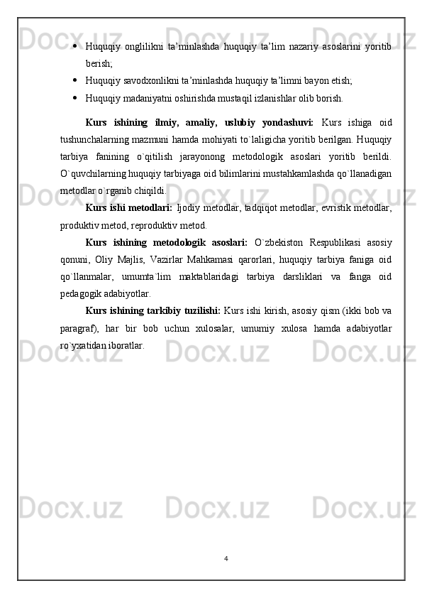  Huquqiy   onglilikni   ta’minlashda   huquqiy   ta’lim   nazariy   asoslarini   yoritib
berish;
 Huquqiy savodxonlikni ta’minlashda huquqiy ta’limni bayon etish;
 Huquqiy madaniyatni oshirishda mustaqil izlanishlar olib borish .
Kurs   ishining   ilmiy,   amaliy,   uslubiy   yondashuvi:   Kurs   ishiga   oid
tushunchalarning mazmuni hamda mohiyati to`laligicha yoritib berilgan. Huquqiy
tarbiya   fanining   o`qitilish   jarayonong   metodologik   asoslari   yoritib   berildi.
O`quvchilarning huquqiy tarbiyaga oid bilimlarini mustahkamlashda qo`llanadigan
metodlar o`rganib chiqildi.
Kurs ishi metodlari:   Ijodiy metodlar, tadqiqot metodlar, evristik metodlar,
produktiv metod, reproduktiv metod.
Kurs   ishining   metodologik   asoslari:   O`zbekiston   Respublikasi   asosiy
qonuni,   Oliy   Majlis,   Vazirlar   Mahkamasi   qarorlari,   huquqiy   tarbiya   faniga   oid
qo`llanmalar,   umumta`lim   maktablaridagi   tarbiya   darsliklari   va   fanga   oid
pedagogik adabiyotlar.
Kurs ishining tarkibiy tuzilishi:   Kurs ishi kirish, asosiy qism (ikki bob va
paragraf),   har   bir   bob   uchun   xulosalar,   umumiy   xulosa   hamda   adabiyotlar
ro`yxatidan iboratlar.
4