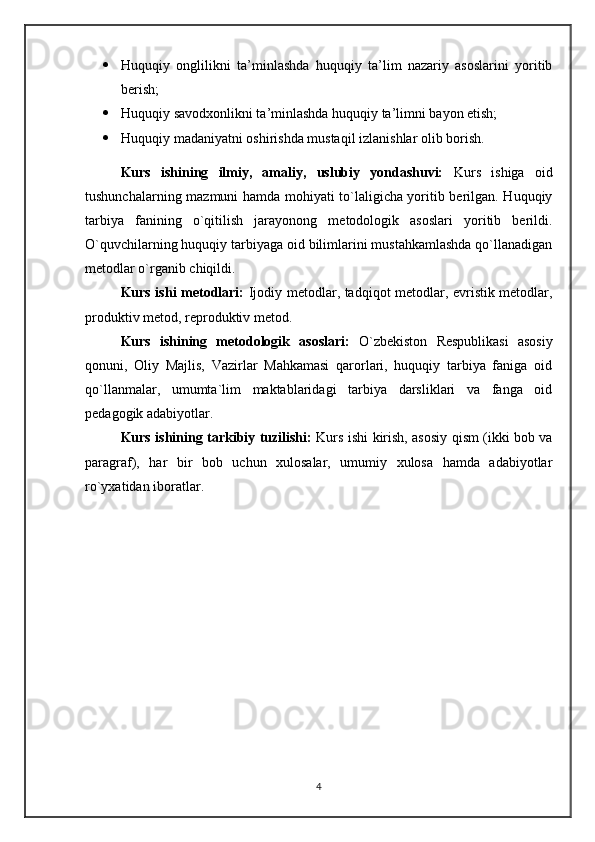 Huquqiy   onglilikni   ta’minlashda   huquqiy   ta’lim   nazariy   asoslarini   yoritib
berish;
 Huquqiy savodxonlikni ta’minlashda huquqiy ta’limni bayon etish;
 Huquqiy madaniyatni oshirishda mustaqil izlanishlar olib borish .
Kurs   ishining   ilmiy,   amaliy,   uslubiy   yondashuvi:   Kurs   ishiga   oid
tushunchalarning mazmuni hamda mohiyati to`laligicha yoritib berilgan. Huquqiy
tarbiya   fanining   o`qitilish   jarayonong   metodologik   asoslari   yoritib   berildi.
O`quvchilarning huquqiy tarbiyaga oid bilimlarini mustahkamlashda qo`llanadigan
metodlar o`rganib chiqildi.
Kurs ishi metodlari:   Ijodiy metodlar, tadqiqot metodlar, evristik metodlar,
produktiv metod, reproduktiv metod.
Kurs   ishining   metodologik   asoslari:   O`zbekiston   Respublikasi   asosiy
qonuni,   Oliy   Majlis,   Vazirlar   Mahkamasi   qarorlari,   huquqiy   tarbiya   faniga   oid
qo`llanmalar,   umumta`lim   maktablaridagi   tarbiya   darsliklari   va   fanga   oid
pedagogik adabiyotlar.
Kurs ishining tarkibiy tuzilishi:   Kurs ishi kirish, asosiy qism (ikki bob va
paragraf),   har   bir   bob   uchun   xulosalar,   umumiy   xulosa   hamda   adabiyotlar
ro`yxatidan iboratlar.
4 