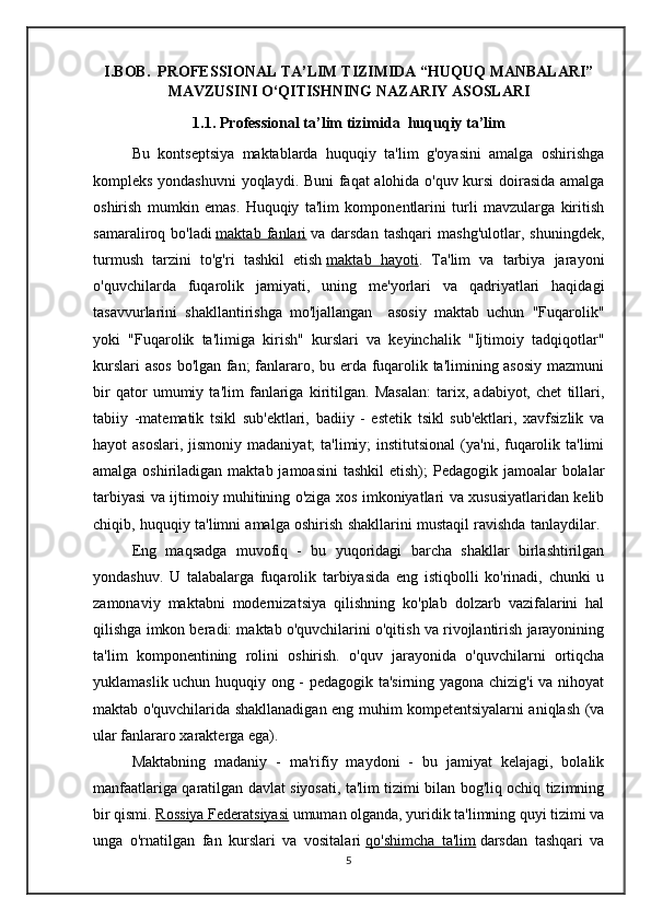 I.BOB.   PROFESSIONAL TA’LIM TIZIMIDA “HUQUQ MANBALARI”
MAVZUSINI O‘QITISHNING NAZARIY ASOSLARI
1.1.  Professional ta’lim tizimida   huquqiy ta’lim
Bu   kontseptsiya   maktablarda   huquqiy   ta'lim   g'oyasini   amalga   oshirishga
kompleks yondashuvni  yoqlaydi.   Buni faqat alohida o'quv kursi doirasida amalga
oshirish   mumkin   emas.   Huquqiy   ta'lim   komponentlarini   turli   mavzularga   kiritish
samaraliroq   bo'ladi   maktab   fanlari   va   darsdan   tashqari   mashg'ulotlar,   shuningdek,
turmush   tarzini   to'g'ri   tashkil   etish   maktab   hayoti .   Ta'lim   va   tarbiya   jarayoni
o'quvchilarda   fuqarolik   jamiyati,   uning   me'yorlari   va   qadriyatlari   haqidagi
tasavvurlarini   shakllantirishga   mo'ljallangan     asosiy   maktab   uchun   "Fuqarolik"
yoki   "Fuqarolik   ta'limiga   kirish"   kurslari   va   keyinchalik   "Ijtimoiy   tadqiqotlar"
kurslari asos bo'lgan fan; fanlararo, bu erda fuqarolik ta'limining asosiy mazmuni
bir   qator   umumiy   ta'lim   fanlariga   kiritilgan.   Masalan:   tarix,   adabiyot,   chet   tillari,
tabiiy   -matematik   tsikl   sub'ektlari,   badiiy   -   estetik   tsikl   sub'ektlari,   xavfsizlik   va
hayot  asoslari,  jismoniy  madaniyat;  ta'limiy;  institutsional  (ya'ni, fuqarolik ta'limi
amalga oshiriladigan maktab jamoasini  tashkil  etish);  Pedagogik jamoalar  bolalar
tarbiyasi va ijtimoiy muhitining o'ziga xos imkoniyatlari va xususiyatlaridan kelib
chiqib, huquqiy ta'limni amalga oshirish shakllarini mustaqil ravishda tanlaydilar. 
Eng   maqsadga   muvofiq   -   bu   yuqoridagi   barcha   shakllar   birlashtirilgan
yondashuv.   U   talabalarga   fuqarolik   tarbiyasida   eng   istiqbolli   ko'rinadi,   chunki   u
zamonaviy   maktabni   modernizatsiya   qilishning   ko'plab   dolzarb   vazifalarini   hal
qilishga imkon beradi: maktab o'quvchilarini o'qitish va rivojlantirish jarayonining
ta'lim   komponentining   rolini   oshirish.   o'quv   jarayonida   o'quvchilarni   ortiqcha
yuklamaslik uchun huquqiy ong - pedagogik ta'sirning yagona chizig'i va nihoyat
maktab o'quvchilarida shakllanadigan eng muhim kompetentsiyalarni aniqlash (va
ular fanlararo xarakterga ega).
Maktabning   madaniy   -   ma'rifiy   maydoni   -   bu   jamiyat   kelajagi,   bolalik
manfaatlariga qaratilgan davlat siyosati, ta'lim tizimi bilan bog'liq ochiq tizimning
bir qismi.   Rossiya Federatsiyasi   umuman olganda, yuridik ta'limning quyi tizimi va
unga   o'rnatilgan   fan   kurslari   va   vositalari   qo'shimcha   ta'lim   darsdan   tashqari   va
5