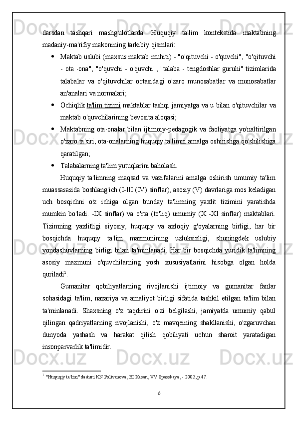 darsdan   tashqari   mashg'ulotlarda.   Huquqiy   ta'lim   kontekstida   maktabning
madaniy-ma'rifiy makonining tarkibiy qismlari:
 Maktab   uslubi  ( maxsus   maktab   muhiti ) - " o ' qituvchi  -  o ' quvchi ", " o ' qituvchi
-   ota   - ona ", " o ' quvchi   -   o ' quvchi ", " talaba   -   tengdoshlar   guruhi "   tizimlarida
talabalar   va   o ' qituvchilar   o ' rtasidagi   o ' zaro   munosabatlar   va   munosabatlar
an ' analari   va   normalari ;
 Ochiqlik   ta    '   lim        tizimi      maktablar   tashqi   jamiyatga   va   u   bilan   o ' qituvchilar   va
maktab   o ' quvchilarining   bevosita   aloqasi ;
 Maktabning   ota - onalar   bilan   ijtimoiy - pedagogik   va   faoliyatga   yo ' naltirilgan
o ' zaro   ta ' siri ,  ota - onalarning   huquqiy   ta ' limni   amalga   oshirishga   qo ' shilishiga
qaratilgan ;
 Talabalarning ta'lim yutuqlarini baholash .
Huquqiy   ta'limning   maqsad   va   vazifalarini   amalga   oshirish   umumiy   ta'lim
muassasasida boshlang'ich (I-III (IV) sinflar), asosiy (V) davrlariga mos keladigan
uch   bosqichni   o'z   ichiga   olgan   bunday   ta'limning   yaxlit   tizimini   yaratishda
mumkin   bo'ladi.   -IX   sinflar)   va   o'rta   (to'liq)   umumiy   (X   -XI   sinflar)   maktablari.
Tizimning   yaxlitligi   siyosiy,   huquqiy   va   axloqiy   g'oyalarning   birligi,   har   bir
bosqichda   huquqiy   ta'lim   mazmunining   uzluksizligi,   shuningdek   uslubiy
yondashuvlarning   birligi   bilan   ta'minlanadi.   Har   bir   bosqichda   yuridik   ta'limning
asosiy   mazmuni   o'quvchilarning   yosh   xususiyatlarini   hisobga   olgan   holda
quriladi 1
. 
Gumanitar   qobiliyatlarning   rivojlanishi   ijtimoiy   va   gumanitar   fanlar
sohasidagi   ta'lim,   nazariya   va   amaliyot   birligi   sifatida   tashkil   etilgan   ta'lim   bilan
ta'minlanadi.   Shaxsning   o'z   taqdirini   o'zi   belgilashi,   jamiyatda   umumiy   qabul
qilingan   qadriyatlarning   rivojlanishi,   o'z   mavqeining   shakllanishi,   o'zgaruvchan
dunyoda   yashash   va   harakat   qilish   qobiliyati   uchun   sharoit   yaratadigan
insonparvarlik ta'limidir.
1
  "Huquqiy ta'lim" dasturi KN Polivanova, BI Xasan, VV Spasskaya, - 2002, p.47.
6