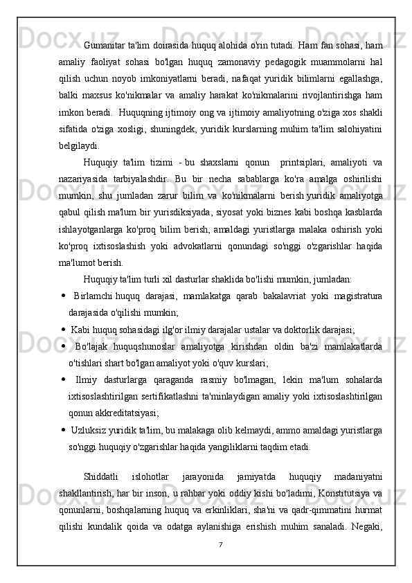 Gumanitar ta'lim doirasida huquq alohida o'rin tutadi. Ham fan sohasi, ham
amaliy   faoliyat   sohasi   bo'lgan   huquq   zamonaviy   pedagogik   muammolarni   hal
qilish   uchun   noyob   imkoniyatlarni   beradi,   nafaqat   yuridik   bilimlarni   egallashga,
balki   maxsus   ko'nikmalar   va   amaliy   harakat   ko'nikmalarini   rivojlantirishga   ham
imkon beradi.     Huquqning ijtimoiy ong va ijtimoiy amaliyotning o'ziga xos shakli
sifatida   o'ziga   xosligi,   shuningdek,   yuridik   kurslarning   muhim   ta'lim   salohiyatini
belgilaydi.
Huquqiy   ta'lim   tizimi   -   bu   shaxslarni   qonun     printsiplari,   amaliyoti   va
nazariyasida   tarbiyalashdir.   Bu   bir   necha   sabablarga   ko'ra   amalga   oshirilishi
mumkin,   shu   jumladan   zarur   bilim   va   ko'nikmalarni   berish   yuridik   amaliyotga
qabul qilish   ma'lum bir yurisdiksiyada, siyosat  yoki biznes kabi boshqa kasblarda
ishlayotganlarga   ko'proq   bilim   berish,   amaldagi   yuristlarga   malaka   oshirish   yoki
ko'proq   ixtisoslashish   yoki   advokatlarni   qonundagi   so'nggi   o'zgarishlar   haqida
ma'lumot berish.
Huquqiy ta'lim turli xil dasturlar shaklida bo'lishi mumkin, jumladan:
   Birlamchi   huquq   darajasi ,   mamlakatga   qarab   bakalavriat   yoki   magistratura
darajasida o'qilishi mumkin;
  Kabi huquq sohasidagi ilg'or ilmiy darajalar   ustalar   va doktorlik darajasi;
   Bo'lajak   huquqshunoslar   amaliyotga   kirishdan   oldin   ba'zi   mamlakatlarda
o'tishlari shart bo'lgan amaliyot yoki o'quv kurslari;
   Ilmiy   dasturlarga   qaraganda   rasmiy   bo'lmagan,   lekin   ma'lum   sohalarda
ixtisoslashtirilgan   sertifikatlashni   ta'minlaydigan   amaliy   yoki   ixtisoslashtirilgan
qonun akkreditatsiyasi;
   Uzluksiz yuridik ta'lim , bu malakaga olib kelmaydi, ammo amaldagi yuristlarga
so'nggi huquqiy o'zgarishlar haqida yangiliklarni taqdim etadi.
Shiddatli   islohotlar   jarayonida   jamiyatda   huquqiy   madaniyatni
shakllantirish, har bir inson, u rahbar yoki oddiy kishi bo'ladimi, Konstitutsiya va
qonunlarni, boshqalarning huquq va erkinliklari, sha'ni  va qadr-qimmatini hurmat
qilishi   kundalik   qoida   va   odatga   aylanishiga   erishish   muhim   sanaladi.   Negaki,
7