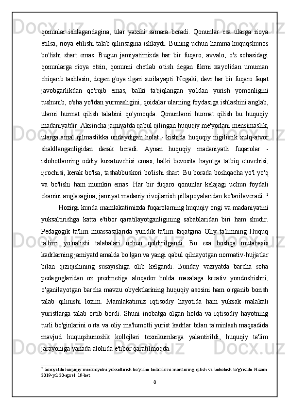 qonunlar   ishlagandagina,   ular   yaxshi   samara   beradi.   Qonunlar   esa   ularga   rioya
etilsa, rioya etilishi talab qilinsagina ishlaydi. Buning uchun hamma huquqshunos
bo'lishi   shart   emas.   Bugun   jamiyatimizda   har   bir   fuqaro,   avvalo,   o'z   sohasidagi
qonunlarga   rioya   etsin,   qonunni   chetlab   o'tish   degan   fikrni   xayolidan   umuman
chiqarib tashlasin, degan g'oya ilgari surilayapti. Negaki, davr har bir fuqaro faqat
javobgarlikdan   qo'rqib   emas,   balki   ta'qiqlangan   yo'ldan   yurish   yomonligini
tushunib, o'sha yo'ldan yurmasligini, qoidalar ularning foydasiga ishlashini anglab,
ularni   hurmat   qilish   talabini   qo'ymoqda.   Qonunlarni   hurmat   qilish   bu   huquqiy
madaniyatdir. Aksincha jamiyatda qabul qilingan huquqiy me'yorlani mensimaslik,
ularga   amal   qilmaslikka   undaydigan   holat   -   kishida   huquqiy   nigilistik   xulq-atvor
shakllanganligidan   darak   beradi.   Aynan   huquqiy   madaniyatli   fuqarolar   -
islohotlarning   oddiy   kuzatuvchisi   emas,   balki   bevosita   hayotga   tatbiq   etuvchisi,
ijrochisi, kerak bo'lsa, tashabbuskori bo'lishi shart.   Bu borada boshqacha yo'l yo'q
va   bo'lishi   ham   mumkin   emas.   Har   bir   fuqaro   qonunlar   kelajagi   uchun   foydali
ekanini anglasagina, jamiyat madaniy rivojlanish pillapoyalaridan ko'tarilaveradi.  2
Hozirgi kunda mamlakatimizda fuqarolarning huquqiy ongi va madaniyatini
yuksaltirishga   katta   e'tibor   qaratilayotganligining   sabablaridan   biri   ham   shudir.
Pedagogik   ta'lim   muassasalarida   yuridik   ta'lim   faqatgina   Oliy   ta'limning   Huquq
ta'limi   yo'nalishi   talabalari   uchun   qoldirilgandi.   Bu   esa   boshqa   mutahasis
kadrlarning jamiyatd amalda bo'lgan va yangi qabul qilnayotgan normativ-hujjatlar
bilan   qiziqishining   susayishiga   olib   kelgandi.   Bunday   vaziyatda   barcha   soha
pedagoglaridan   oz   predmetiga   aloqador   holda   masalaga   kreativ   yondoshishni,
o'ganilayotgan   barcha  mavzu   obyektlarining  huquqiy   asosini   ham   o'rganib  borish
talab   qilinishi   lozim.   Mamlakatimiz   iqtisodiy   hayotida   ham   yuksak   malakali
yuristlarga   talab   ortib   bordi.   Shuni   inobatga   olgan   holda   va   iqtisodiy   hayotning
turli bo'ginlarini o'rta va oliy ma'lumotli yurist kadrlar bilan ta'minlash maqsadida
mavjud   huquqshunoslik   kollejlari   texnikumlarga   yalantirildi,   huquqiy   ta'lim
jarayoniga yanada alohida e'tibor qaratilmoqda.
2
  Jamiyatda huquqiy madaniyatni yuksaltirish bo'yicha tadbirlarni monitoring qilish va baholash to'g'risida Nizom.
2019-yil 20-aprel. 19-bet
8 