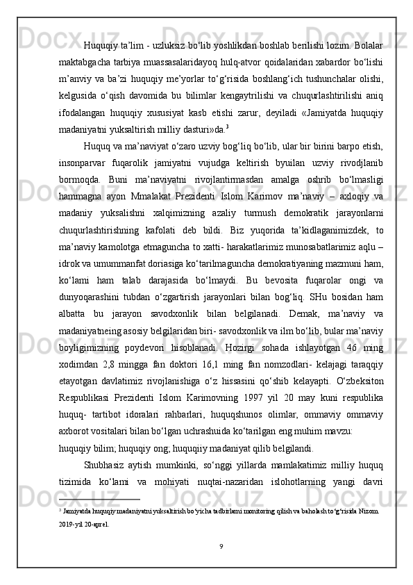 Huquqiy ta’lim - uzluksiz bo‘lib yoshlikdan boshlab berilishi lozim. Bolalar
maktabgacha tarbiya muassasalaridayoq hulq-atvor qoidalaridan xabardor bo‘lishi
m’anviy   va   ba’zi   huquqiy   me’yorlar   to‘g‘risida   boshlang‘ich   tushunchalar   olishi,
kelgusida   o‘qish   davomida   bu   bilimlar   kengaytrilishi   va   chuqurlashtirilishi   aniq
ifodalangan   huquqiy   xususiyat   kasb   etishi   zarur,   deyiladi   «Jamiyatda   huquqiy
madaniyatni yuksaltirish milliy dasturi»da. 3
Huquq va ma’naviyat o‘zaro uzviy bog‘liq bo‘lib, ular bir birini barpo etish,
insonparvar   fuqarolik   jamiyatni   vujudga   keltirish   byuilan   uzviy   rivodjlanib
bormoqda.   Buni   ma’naviyatni   rivojlantirmasdan   amalga   oshrib   bo‘lmasligi
hammagna   ayon   Mmalakat   Prezidenti   Islom   Karimov   ma’naviy   –   axloqiy   va
madaniy   yuksalishni   xalqimizning   azaliy   turmush   demokratik   jarayonlarni
chuqurlashtirishning   kafolati   deb   bildi.   Biz   yuqorida   ta’kidlaganimizdek,   to
ma’naviy kamolotga etmaguncha to xatti- harakatlarimiz munosabatlarimiz aqlu –
idrok va umummanfat doriasiga ko‘tarilmaguncha demokratiyaning mazmuni ham,
ko‘lami   ham   talab   darajasida   bo‘lmaydi.   Bu   bevosita   fuqarolar   ongi   va
dunyoqarashini   tubdan   o‘zgartirish   jarayonlari   bilan   bog‘liq.   SHu   bosidan   ham
albatta   bu   jarayon   savodxonlik   bilan   belgilanadi.   Demak,   ma’naviy   va
madaniyatneing asosiy belgilaridan biri- savodxonlik va ilm bo‘lib, bular ma’naviy
boyligimizning   poydevori   hisoblanadi.   Hozirgi   sohada   ishlayotgan   46   ming
xodimdan   2,8   mingga   fan   doktori   16,1   ming   fan   nomzodlari-   kelajagi   taraqqiy
etayotgan   davlatimiz   rivojlanishiga   o‘z   hissasini   qo‘shib   kelayapti.   O‘zbeksiton
Respublikasi   Prezidenti   Islom   Karimovning   1997   yil   20   may   kuni   respublika
huquq-   tartibot   idoralari   rahbarlari,   huquqshunos   olimlar,   ommaviy   ommaviy
axborot vositalari bilan bo‘lgan uchrashuida ko‘tarilgan eng muhim mavzu:
huquqiy bilim; huquqiy ong; huquqiiy madaniyat qilib belgilandi.
Shubhasiz   aytish   mumkinki,   so‘nggi   yillarda   mamlakatimiz   milliy   huquq
tizimida   ko‘lami   va   mohiyati   nuqtai-nazaridan   islohotlarning   yangi   davri
3
  Jamiyatda huquqiy madaniyatni yuksaltirish bo‘yicha tadbirlarni monitoring qilish va baholash to‘g‘risida Nizom. 
2019-yil 20-aprel.
9 