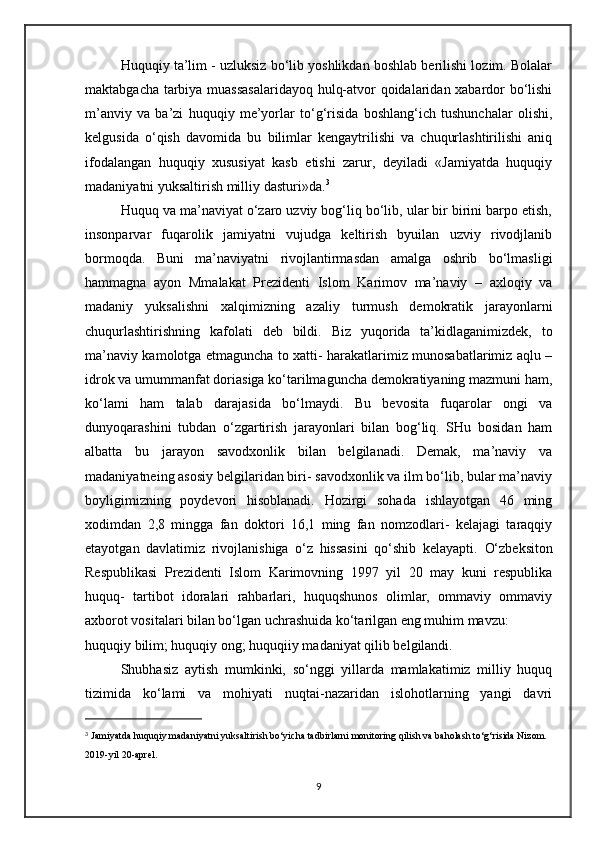 Huquqiy ta’lim - uzluksiz bo‘lib yoshlikdan boshlab berilishi lozim. Bolalar
maktabgacha tarbiya muassasalaridayoq hulq-atvor qoidalaridan xabardor bo‘lishi
m’anviy   va   ba’zi   huquqiy   me’yorlar   to‘g‘risida   boshlang‘ich   tushunchalar   olishi,
kelgusida   o‘qish   davomida   bu   bilimlar   kengaytrilishi   va   chuqurlashtirilishi   aniq
ifodalangan   huquqiy   xususiyat   kasb   etishi   zarur,   deyiladi   «Jamiyatda   huquqiy
madaniyatni yuksaltirish milliy dasturi»da. 3
Huquq va ma’naviyat o‘zaro uzviy bog‘liq bo‘lib, ular bir birini barpo etish,
insonparvar   fuqarolik   jamiyatni   vujudga   keltirish   byuilan   uzviy   rivodjlanib
bormoqda.   Buni   ma’naviyatni   rivojlantirmasdan   amalga   oshrib   bo‘lmasligi
hammagna   ayon   Mmalakat   Prezidenti   Islom   Karimov   ma’naviy   –   axloqiy   va
madaniy   yuksalishni   xalqimizning   azaliy   turmush   demokratik   jarayonlarni
chuqurlashtirishning   kafolati   deb   bildi.   Biz   yuqorida   ta’kidlaganimizdek,   to
ma’naviy kamolotga etmaguncha to xatti- harakatlarimiz munosabatlarimiz aqlu –
idrok va umummanfat doriasiga ko‘tarilmaguncha demokratiyaning mazmuni ham,
ko‘lami   ham   talab   darajasida   bo‘lmaydi.   Bu   bevosita   fuqarolar   ongi   va
dunyoqarashini   tubdan   o‘zgartirish   jarayonlari   bilan   bog‘liq.   SHu   bosidan   ham
albatta   bu   jarayon   savodxonlik   bilan   belgilanadi.   Demak,   ma’naviy   va
madaniyatneing asosiy belgilaridan biri- savodxonlik va ilm bo‘lib, bular ma’naviy
boyligimizning   poydevori   hisoblanadi.   Hozirgi   sohada   ishlayotgan   46   ming
xodimdan   2,8   mingga   fan   doktori   16,1   ming   fan   nomzodlari-   kelajagi   taraqqiy
etayotgan   davlatimiz   rivojlanishiga   o‘z   hissasini   qo‘shib   kelayapti.   O‘zbeksiton
Respublikasi   Prezidenti   Islom   Karimovning   1997   yil   20   may   kuni   respublika
huquq-   tartibot   idoralari   rahbarlari,   huquqshunos   olimlar,   ommaviy   ommaviy
axborot vositalari bilan bo‘lgan uchrashuida ko‘tarilgan eng muhim mavzu:
huquqiy bilim; huquqiy ong; huquqiiy madaniyat qilib belgilandi.
Shubhasiz   aytish   mumkinki,   so‘nggi   yillarda   mamlakatimiz   milliy   huquq
tizimida   ko‘lami   va   mohiyati   nuqtai-nazaridan   islohotlarning   yangi   davri
3
  Jamiyatda huquqiy madaniyatni yuksaltirish bo‘yicha tadbirlarni monitoring qilish va baholash to‘g‘risida Nizom. 
2019-yil 20-aprel.
9