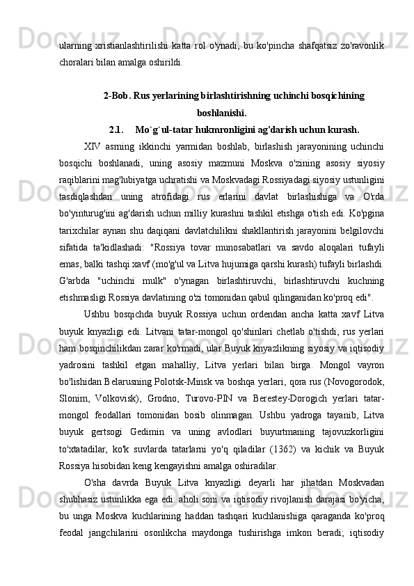 ularning   xristianlashtirilishi   katta   rol   o'ynadi,   bu   ko'pincha   shafqatsiz   zo'ravonlik
choralari bilan amalga oshirildi. 
2-Bob. Rus yerlarining birlashtirishning uchinchi bosqichining
boshlanishi.
2.1.     Mo`g`ul-tatar hukmronligini ag'darish uchun kurash.
XIV   asrning   ikkinchi   yarmidan   boshlab,   birlashish   jarayonining   uchinchi
bosqichi   boshlanadi,   uning   asosiy   mazmuni   Moskva   o'zining   asosiy   siyosiy
raqiblarini mag'lubiyatga uchratishi va Moskvadagi Rossiyadagi siyosiy ustunligini
tasdiqlashdan   uning   atrofidagi   rus   erlarini   davlat   birlashishiga   va   O'rda
bo'yinturug'ini  ag'darish uchun milliy kurashni  tashkil etishga o'tish edi. Ko'pgina
tarixchilar   aynan   shu   daqiqani   davlatchilikni   shakllantirish   jarayonini   belgilovchi
sifatida   ta'kidlashadi:   "Rossiya   tovar   munosabatlari   va   savdo   aloqalari   tufayli
emas, balki tashqi xavf (mo'g'ul va Litva hujumiga qarshi kurash) tufayli birlashdi.
G'arbda   "uchinchi   mulk"   o'ynagan   birlashtiruvchi,   birlashtiruvchi   kuchning
etishmasligi Rossiya davlatining o'zi tomonidan qabul qilinganidan ko'proq edi".
Ushbu   bosqichda   buyuk   Rossiya   uchun   ordendan   ancha   katta   xavf   Litva
buyuk   knyazligi   edi.   Litvani   tatar-mongol   qo'shinlari   chetlab   o'tishdi,   rus   yerlari
ham bosqinchilikdan zarar ko'rmadi, ular Buyuk knyazlikning siyosiy va iqtisodiy
yadrosini   tashkil   etgan   mahalliy,   Litva   yerlari   bilan   birga.   Mongol   vayron
bo'lishidan Belarusning Polotsk-Minsk va boshqa yerlari, qora rus (Novogorodok,
Slonim,   Volkovisk),   Grodno,   Turovo-PIN   va   Berestey-Dorogich   yerlari   tatar-
mongol   feodallari   tomonidan   bosib   olinmagan.   Ushbu   yadroga   tayanib,   Litva
buyuk   gertsogi   Gedimin   va   uning   avlodlari   buyurtmaning   tajovuzkorligini
to'xtatadilar,   ko'k   suvlarda   tatarlarni   yo'q   qiladilar   (1362)   va   kichik   va   Buyuk
Rossiya hisobidan keng kengayishni amalga oshiradilar. 
O'sha   davrda   Buyuk   Litva   knyazligi   deyarli   har   jihatdan   Moskvadan
shubhasiz ustunlikka ega edi: aholi soni va iqtisodiy rivojlanish darajasi bo'yicha,
bu   unga   Moskva   kuchlarining   haddan   tashqari   kuchlanishiga   qaraganda   ko'proq
feodal   jangchilarini   osonlikcha   maydonga   tushirishga   imkon   beradi;   iqtisodiy 
