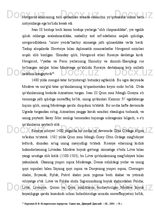 Novgorod   aholisining   turli   qatlamlari   orasida   ishonchni   yo'qotmaslik   uchun   ba'zi
imtiyozlarga ega bo'lishi kerak edi.
Ivan III boshqa hech kimni boshqa yerlarga "olib chiqmaslikka", yer egalik
qilish   ishlariga   aralashmaslikka,   mahalliy   sud   urf-odatlarini   saqlab   qolishga,
novgorodliklarni   "nizov   yerida"harbiy   xizmatga   jalb   qilmaslikka   va'da   berdi.
Tashqi   aloqalarda   Shvetsiya   bilan   diplomatik   munosabatlar   Novgorod   nozirlari
orqali   olib   borilgan.   Shunday   qilib,   Novgorod   erlari   Rossiya   davlatiga   kirdi.
Novgorod,   Vyatka   va   Perm   yerlarining   Shimoliy   va   shimoli-Sharqdagi   rus
bo'lmagan   xalqlar   bilan   Moskvaga   qo'shilishi   Rossiya   davlatining   ko'p   millatli
tarkibini kengaytirdi 22
.
1480 yilda mongol-tatar bo'yinturug'i butunlay ag'darildi. Bu ugra daryosida
Moskva   va   mo'g'ul-tatar   qo'shinlarining   to'qnashuvidan   keyin   sodir   bo'ldi.   O'rda
qo'shinlarining  boshida   Axmatxon  turgan.  Ivan   III   Qrim   xoni   Mengli-Girayni   o'z
tomoniga jalb qilishga  muvaffaq bo'ldi, uning qo'shinlari Kazimir  IV egaliklariga
hujum qilib, uning Moskvaga qarshi chiqishini to'xtatdi. Bir necha hafta davomida
Ugrada  turgandan  so'ng, Axmatxon jangga  kirish  umidsiz  ekanligini  tushundi;  va
uning poytaxti  Saray Sibir  xonligi  tomonidan hujumga uchraganini bilgach, u o'z
qo'shinlarini qaytarib oldi.
Rossiya nihoyat 1480 yilgacha bir necha yil davomida Oltin O'rdaga o'lpon
to'lashni   to'xtatdi.   1502   yilda   Qrim   xoni   Mengli-Giray   Oltin   Ordaga   mag'lubiyat
keltirdi,   shundan   so'ng   uning   mavjudligi   to'xtadi.   Rossiya   erlarining   kichik
hukmdorlarining   Litvadan   Moskva   buyuk   gertsogi   xizmatiga   o'tishi   Litva   bilan
yangi  urushga  olib keldi   (1500-1503), bu  Litva  qo'shinlarining mag'lubiyati  bilan
yakunlandi.   Okaning   yuqori   oqimi   Moskvaga,   Desna   sohilidagi   yerlar   va   uning
quyi   oqimlari   bilan   Sojning   quyi   oqimi   va   Dneprning   yuqori   oqimi,   Chernigov
shahri,   Bryansk,   Rylsk,   Putivl   shahri   jami   yigirma   besh   shahar   va   yetmish
viloyatga   o'tdi.   Litva   va   Polsha   shohi   Sigismundning   buyuk   shahzodalari   Polsha,
Litva,   Livoniya,   Qozon   va   Qrim   xonliklarini   kuchaytirilgan   Moskva   buyuk
knyazligiga qarshi kurashish uchun birlashtirishga urinishi muvaffaqiyatsiz bo'ldi,
22
 Каргалов В.В. Исторические портреты: Святослав, Дмитрий Донской. – М., 2004. – 58 с. 