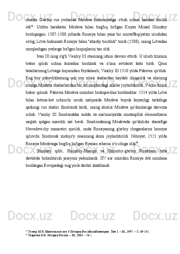 chunki   G'arbiy   rus   yerlarida   Moskva   hokimiyatiga   o'tish   uchun   harakat   kuchli
edi 23
.   Ushbu   harakatni   Moskva   bilan   bog'liq   bo'lgan   Knyaz   Mixail   Glinskiy
boshqargan.   1507-1508   yillarda   Rossiya   bilan  yana   bir   muvaffaqiyatsiz   urushdan
so'ng, Litva hukumati Rossiya bilan "abadiy tinchlik" tuzdi (1508), uning Litvadan
uzoqlashgan yerlarga bo'lgan huquqlarini tan oldi.
Ivan III ning o'g'li Vasiliy III otasining ishini davom ettirdi. U ulush tizimini
bekor   qilish   uchun   kurashni   boshladi   va   o'zini   avtokrat   kabi   tutdi.   Qrim
tatarlarining Litvaga hujumidan foydalanib, Vasiliy III 1510 yilda Pskovni qo'shdi.
Eng   boy   pskovliklarning   uch   yuz   oilasi   shahardan   haydab   chiqarildi   va   ularning
o'rniga Moskva shaharlaridan bir xil miqdordagi oilalar joylashtirildi. Veche tizimi
bekor qilindi. Pskovni Moskva nozirlari boshqarishni boshladilar. 1514 yilda Litva
bilan   ketma-ket   uchinchi   urush   natijasida   Moskva   buyuk   knyazligi   tarkibiga
qadimgi   rus   shahri   Smolensk   kirdi,   uning   aholisi   Moskva   qo'shinlariga   darvoza
ochdi.   Vasiliy   III   Smolenskka   sudda   va   ma'muriyatda   mustaqillik   elementlarini
saqlab   qolgan   maoshli   xat   berdi.   Smolenskning   Moskvada   qo'shilishi   sharafiga
Novodevichy   monastiri   qurildi,   unda   Rossiyaning   g'arbiy   chegaralarini   himoya
qiluvchi   Smolensk   xudojo'y   onasining   ikoni   joylashtirildi.   Nihoyat,   1521   yilda
Rossiya Moskvaga bog'liq bo'lgan Ryazan erlarini o'z ichiga oldi 24
.
Shunday   qilib,   Shimoliy-Sharqiy   va   Shimoliy-g'arbiy   Rossiyani   bitta
davlatda   birlashtirish   jarayoni   yakunlandi.   XV   asr   oxiridan   Rossiya   deb   nomlana
boshlagan Evropadagi eng yirik davlat shakllandi.
23
 Геллер М.Я. Монгольское иго // История Российской империи. Том 1. – М., 1997. –   С. 69-141.
24
 Гаврилов Б.И. История России. – М., 2003. – 56 с 