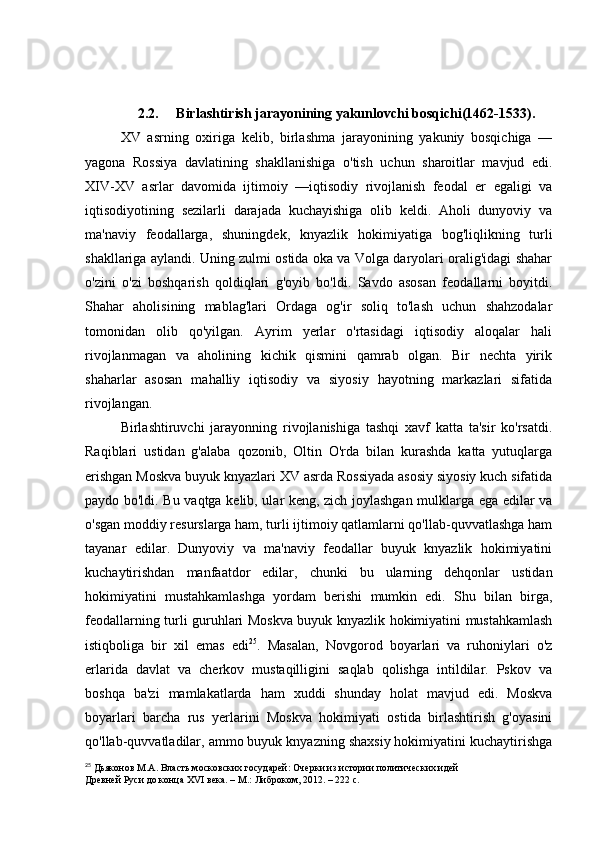 2.2.     Birlashtirish jarayonining yakunlovchi bosqichi(1462-1533).
XV   asrning   oxiriga   kelib,   birlashma   jarayonining   yakuniy   bosqichiga   —
yagona   Rossiya   davlatining   shakllanishiga   o'tish   uchun   sharoitlar   mavjud   edi.
XIV-XV   asrlar   davomida   ijtimoiy   —iqtisodiy   rivojlanish   feodal   er   egaligi   va
iqtisodiyotining   sezilarli   darajada   kuchayishiga   olib   keldi.   Aholi   dunyoviy   va
ma'naviy   feodallarga,   shuningdek,   knyazlik   hokimiyatiga   bog'liqlikning   turli
shakllariga aylandi. Uning zulmi ostida oka va Volga daryolari oralig'idagi shahar
o'zini   o'zi   boshqarish   qoldiqlari   g'oyib   bo'ldi.   Savdo   asosan   feodallarni   boyitdi.
Shahar   aholisining   mablag'lari   Ordaga   og'ir   soliq   to'lash   uchun   shahzodalar
tomonidan   olib   qo'yilgan.   Ayrim   yerlar   o'rtasidagi   iqtisodiy   aloqalar   hali
rivojlanmagan   va   aholining   kichik   qismini   qamrab   olgan.   Bir   nechta   yirik
shaharlar   asosan   mahalliy   iqtisodiy   va   siyosiy   hayotning   markazlari   sifatida
rivojlangan.
Birlashtiruvchi   jarayonning   rivojlanishiga   tashqi   xavf   katta   ta'sir   ko'rsatdi.
Raqiblari   ustidan   g'alaba   qozonib,   Oltin   O'rda   bilan   kurashda   katta   yutuqlarga
erishgan Moskva buyuk knyazlari XV asrda Rossiyada asosiy siyosiy kuch sifatida
paydo bo'ldi. Bu vaqtga kelib, ular keng, zich joylashgan mulklarga ega edilar va
o'sgan moddiy resurslarga ham, turli ijtimoiy qatlamlarni qo'llab-quvvatlashga ham
tayanar   edilar.   Dunyoviy   va   ma'naviy   feodallar   buyuk   knyazlik   hokimiyatini
kuchaytirishdan   manfaatdor   edilar,   chunki   bu   ularning   dehqonlar   ustidan
hokimiyatini   mustahkamlashga   yordam   berishi   mumkin   edi.   Shu   bilan   birga,
feodallarning turli guruhlari Moskva buyuk knyazlik hokimiyatini mustahkamlash
istiqboliga   bir   xil   emas   edi 25
.   Masalan,   Novgorod   boyarlari   va   ruhoniylari   o'z
erlarida   davlat   va   cherkov   mustaqilligini   saqlab   qolishga   intildilar.   Pskov   va
boshqa   ba'zi   mamlakatlarda   ham   xuddi   shunday   holat   mavjud   edi.   Moskva
boyarlari   barcha   rus   yerlarini   Moskva   hokimiyati   ostida   birlashtirish   g'oyasini
qo'llab-quvvatladilar, ammo buyuk knyazning shaxsiy hokimiyatini kuchaytirishga
25
 Дьяконов М.А. Власть московских государей: Очерки из истории политических идей
Древней Руси до конца XVI века. – М.: Либроком, 2012. – 222 c.  