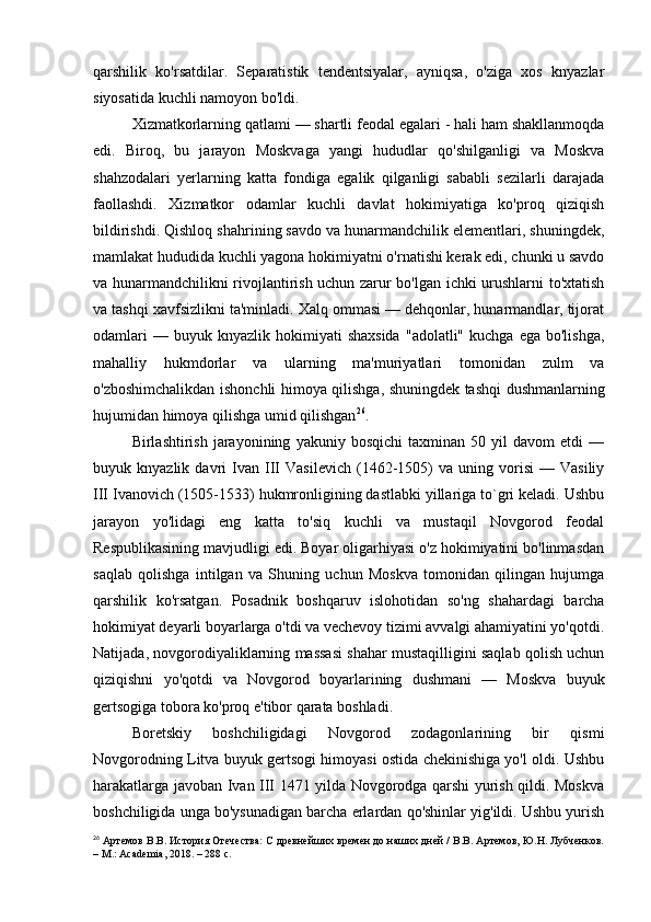 qarshilik   ko'rsatdilar.   Separatistik   tendentsiyalar,   ayniqsa,   o'ziga   xos   knyazlar
siyosatida kuchli namoyon bo'ldi.
Xizmatkorlarning qatlami — shartli feodal egalari - hali ham shakllanmoqda
edi.   Biroq,   bu   jarayon   Moskvaga   yangi   hududlar   qo'shilganligi   va   Moskva
shahzodalari   yerlarning   katta   fondiga   egalik   qilganligi   sababli   sezilarli   darajada
faollashdi.   Xizmatkor   odamlar   kuchli   davlat   hokimiyatiga   ko'proq   qiziqish
bildirishdi. Qishloq shahrining savdo va hunarmandchilik elementlari, shuningdek,
mamlakat hududida kuchli yagona hokimiyatni o'rnatishi kerak edi, chunki u savdo
va hunarmandchilikni rivojlantirish uchun zarur bo'lgan ichki urushlarni to'xtatish
va tashqi xavfsizlikni ta'minladi. Xalq ommasi — dehqonlar, hunarmandlar, tijorat
odamlari  —  buyuk  knyazlik   hokimiyati  shaxsida   "adolatli"  kuchga  ega   bo'lishga,
mahalliy   hukmdorlar   va   ularning   ma'muriyatlari   tomonidan   zulm   va
o'zboshimchalikdan ishonchli himoya qilishga, shuningdek tashqi dushmanlarning
hujumidan himoya qilishga umid qilishgan 26
.
Birlashtirish   jarayonining   yakuniy  bosqichi   taxminan   50  yil   davom   etdi   —
buyuk  knyazlik   davri   Ivan  III   Vasilevich   (1462-1505)   va   uning  vorisi   —  Vasiliy
III Ivanovich (1505-1533) hukmronligining dastlabki yillariga to`gri keladi. Ushbu
jarayon   yo'lidagi   eng   katta   to'siq   kuchli   va   mustaqil   Novgorod   feodal
Respublikasining mavjudligi edi. Boyar oligarhiyasi o'z hokimiyatini bo'linmasdan
saqlab   qolishga   intilgan   va   Shuning   uchun   Moskva   tomonidan   qilingan   hujumga
qarshilik   ko'rsatgan.   Posadnik   boshqaruv   islohotidan   so'ng   shahardagi   barcha
hokimiyat deyarli boyarlarga o'tdi va vechevoy tizimi avvalgi ahamiyatini yo'qotdi.
Natijada, novgorodiyaliklarning massasi shahar mustaqilligini saqlab qolish uchun
qiziqishni   yo'qotdi   va   Novgorod   boyarlarining   dushmani   —   Moskva   buyuk
gertsogiga tobora ko'proq e'tibor qarata boshladi.
Boretskiy   boshchiligidagi   Novgorod   zodagonlarining   bir   qismi
Novgorodning Litva buyuk gertsogi himoyasi ostida chekinishiga yo'l oldi. Ushbu
harakatlarga javoban Ivan III 1471 yilda Novgorodga qarshi yurish qildi. Moskva
boshchiligida unga bo'ysunadigan barcha erlardan qo'shinlar yig'ildi. Ushbu yurish
26
 Артемов В.В. История Отечества: С древнейших времен до наших дней / В.В. Артемов, Ю.Н. Лубченков.
– М.: Academia, 2018. – 288 c. 