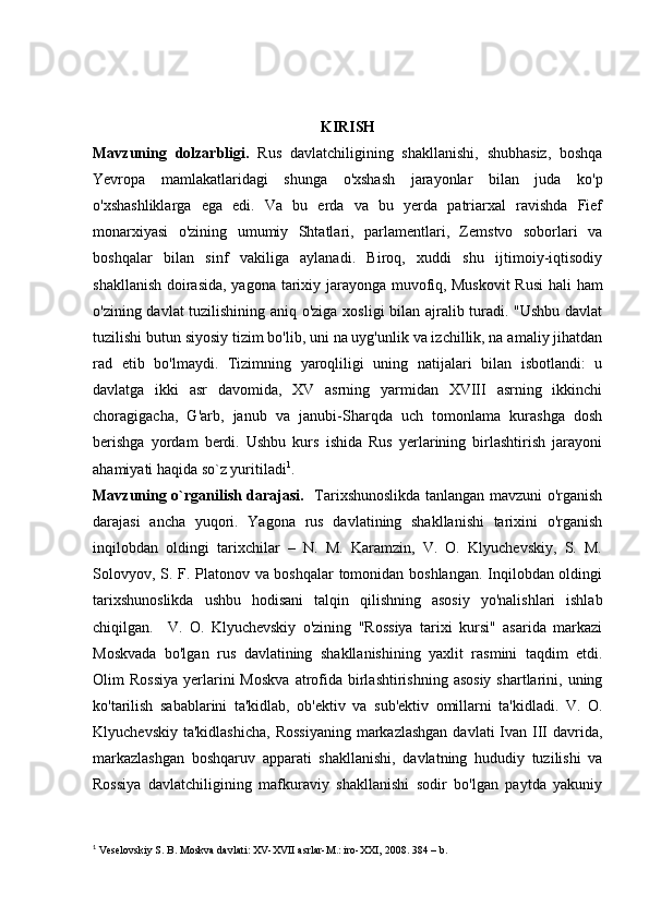 KIRISH
Mavzuning   dolzarbligi.   Rus   davlatchiligining   shakllanishi,   shubhasiz,   boshqa
Yevropa   mamlakatlaridagi   shunga   o'xshash   jarayonlar   bilan   juda   ko'p
o'xshashliklarga   ega   edi.   Va   bu   erda   va   bu   yerda   patriarxal   ravishda   Fief
monarxiyasi   o'zining   umumiy   Shtatlari,   parlamentlari,   Zemstvo   soborlari   va
boshqalar   bilan   sinf   vakiliga   aylanadi.   Biroq,   xuddi   shu   ijtimoiy-iqtisodiy
shakllanish doirasida,  yagona tarixiy jarayonga muvofiq,   Muskovit  Rusi  hali  ham
o'zining davlat tuzilishining aniq o'ziga xosligi  bilan ajralib turadi. "Ushbu davlat
tuzilishi butun siyosiy tizim bo'lib, uni na uyg'unlik va izchillik, na amaliy jihatdan
rad   etib   bo'lmaydi.   Tizimning   yaroqliligi   uning   natijalari   bilan   isbotlandi:   u
davlatga   ikki   asr   davomida,   XV   asrning   yarmidan   XVIII   asrning   ikkinchi
choragigacha,   G'arb,   janub   va   janubi-Sharqda   uch   tomonlama   kurashga   dosh
berishga   yordam   berdi.   Ushbu   kurs   ishida   Rus   yerlarining   birlashtirish   jarayoni
ahamiyati haqida so`z yuritiladi 1
. 
Mavzuning o`rganilish darajasi.    Tarixshunoslikda tanlangan mavzuni o'rganish
darajasi   ancha   yuqori.   Yagona   rus   davlatining   shakllanishi   tarixini   o'rganish
inqilobdan   oldingi   tarixchilar   –   N.   M.   Karamzin,   V.   O.   Klyuchevskiy,   S.   M.
Solovyov, S. F. Platonov va boshqalar tomonidan boshlangan. Inqilobdan oldingi
tarixshunoslikda   ushbu   hodisani   talqin   qilishning   asosiy   yo'nalishlari   ishlab
chiqilgan.     V.   O.   Klyuchevskiy   o'zining   "Rossiya   tarixi   kursi"   asarida   markazi
Moskvada   bo'lgan   rus   davlatining   shakllanishining   yaxlit   rasmini   taqdim   etdi.
Olim  Rossiya  yerlarini   Moskva   atrofida birlashtirishning  asosiy  shartlarini, uning
ko'tarilish   sabablarini   ta'kidlab,   ob'ektiv   va   sub'ektiv   omillarni   ta'kidladi.   V.   O.
Klyuchevskiy  ta'kidlashicha,  Rossiyaning  markazlashgan  davlati  Ivan  III davrida,
markazlashgan   boshqaruv   apparati   shakllanishi,   davlatning   hududiy   tuzilishi   va
Rossiya   davlatchiligining   mafkuraviy   shakllanishi   sodir   bo'lgan   paytda   yakuniy
1
 Veselovskiy S. B. Moskva davlati: XV-XVII asrlar-M.: iro-XXI, 2008.  384 –   b. 