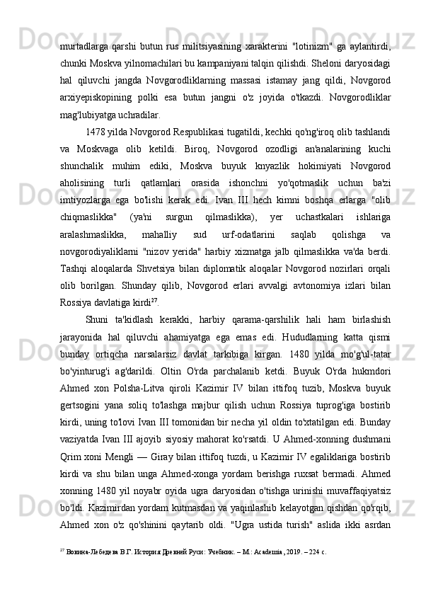murtadlarga   qarshi   butun   rus   militsiyasining   xarakterini   "lotinizm"   ga   aylantirdi,
chunki Moskva yilnomachilari bu kampaniyani talqin qilishdi. Sheloni daryosidagi
hal   qiluvchi   jangda   Novgorodliklarning   massasi   istamay   jang   qildi,   Novgorod
arxiyepiskopining   polki   esa   butun   jangni   o'z   joyida   o'tkazdi.   Novgorodliklar
mag'lubiyatga uchradilar.
1478 yilda Novgorod Respublikasi tugatildi, kechki qo'ng'iroq olib tashlandi
va   Moskvaga   olib   ketildi.   Biroq,   Novgorod   ozodligi   an'analarining   kuchi
shunchalik   muhim   ediki,   Moskva   buyuk   knyazlik   hokimiyati   Novgorod
aholisining   turli   qatlamlari   orasida   ishonchni   yo'qotmaslik   uchun   ba'zi
imtiyozlarga   ega   bo'lishi   kerak   edi.   Ivan   III   hech   kimni   boshqa   erlarga   "olib
chiqmaslikka"   (ya'ni   surgun   qilmaslikka),   yer   uchastkalari   ishlariga
aralashmaslikka,   mahalliy   sud   urf-odatlarini   saqlab   qolishga   va
novgorodiyaliklarni   "nizov   yerida"   harbiy   xizmatga   jalb   qilmaslikka   va'da   berdi.
Tashqi   aloqalarda   Shvetsiya   bilan   diplomatik   aloqalar   Novgorod   nozirlari   orqali
olib   borilgan.   Shunday   qilib,   Novgorod   erlari   avvalgi   avtonomiya   izlari   bilan
Rossiya davlatiga kirdi 27
.
Shuni   ta'kidlash   kerakki,   harbiy   qarama-qarshilik   hali   ham   birlashish
jarayonida   hal   qiluvchi   ahamiyatga   ega   emas   edi.   Hududlarning   katta   qismi
bunday   ortiqcha   narsalarsiz   davlat   tarkibiga   kirgan.   1480   yilda   mo'g'ul-tatar
bo'yinturug'i   ag'darildi.   Oltin   O'rda   parchalanib   ketdi.   Buyuk   O'rda   hukmdori
Ahmed   xon   Polsha-Litva   qiroli   Kazimir   IV   bilan   ittifoq   tuzib,   Moskva   buyuk
gertsogini   yana   soliq   to'lashga   majbur   qilish   uchun   Rossiya   tuprog'iga   bostirib
kirdi, uning to'lovi Ivan III tomonidan bir necha yil oldin to'xtatilgan edi. Bunday
vaziyatda   Ivan   III   ajoyib   siyosiy   mahorat   ko'rsatdi.   U   Ahmed-xonning   dushmani
Qrim xoni Mengli  — Giray bilan ittifoq tuzdi, u Kazimir IV egaliklariga bostirib
kirdi   va   shu   bilan   unga   Ahmed-xonga   yordam   berishga   ruxsat   bermadi.   Ahmed
xonning   1480   yil   noyabr   oyida   ugra   daryosidan   o'tishga   urinishi   muvaffaqiyatsiz
bo'ldi. Kazimirdan yordam kutmasdan va yaqinlashib kelayotgan qishdan qo'rqib,
Ahmed   xon   o'z   qo'shinini   qaytarib   oldi.   "Ugra   ustida   turish"   aslida   ikki   asrdan
27
 Вовина-Лебедева В.Г. История Древней Руси: Учебник. – М.: Academia, 2019. – 224 c. 