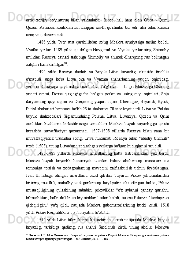 ortiq   xorijiy   bo'yinturuq   bilan   yakunlandi.   Biroq,   hali   ham   oltin   O'rda   -   Qrim,
Qozon, Astraxan xonliklaridan chiqqan xavfli qo'shnilar bor edi, ular bilan kurash
uzoq vaqt davom etdi.
1485   yilda   Tver   sust   qarshilikdan   so'ng   Moskva   armiyasiga   taslim   bo'ldi.
Vyatka   yerlari   1489   yilda   qo'shilgan.Novgorod   va   Vyatka   yerlarining   Shimoliy
mulklari   Rossiya   davlati   tarkibiga   Shimoliy   va   shimoli-Sharqning   rus   bo'lmagan
xalqlari ham kiritilgan 28
.
1494   yilda   Rossiya   davlati   va   Buyuk   Litva   knyazligi   o'rtasida   tinchlik
o'rnatildi,   unga   ko'ra   Litva   oka   va   Vyazma   shaharlarining   yuqori   oqimidagi
yerlarni Rossiyaga qaytarishga rozi bo'ldi. To'g'ridan — to'g'ri Moskvaga Okaning
yuqori   oqimi,   Desna   qirg'og'igacha   bo'lgan   yerlar   va   uning   quyi   oqimlari,   Soja
daryosining   quyi   oqimi   va   Dneprning   yuqori   oqimi,   Chernigov,   Bryansk,   Rylsk,
Putivl shaharlari hammasi bo'lib 25 ta shahar va 70 ta viloyat o'tdi. Litva va Polsha
buyuk   shahzodalari   Sigismundning   Polsha,   Litva,   Livoniya,   Qozon   va   Qrim
xonliklari   kuchlarini   birlashtirishga   urinishlari   Moskva   buyuk   knyazligiga   qarshi
kurashda   muvaffaqiyat   qozonmadi.   1507-1508   yillarda   Rossiya   bilan   yana   bir
muvaffaqiyatsiz   urushdan   so'ng,   Litva   hukumati   Rossiya   bilan   "abadiy   tinchlik"
tuzdi (1508), uning Litvadan uzoqlashgan yerlarga bo'lgan huquqlarini tan oldi.
1483-1485   yillarda   Pskovda   smerdlarning   katta   tartibsizliklari   yuz   berdi.
Moskva   buyuk   knyazlik   hokimiyati   ulardan   Pskov   aholisining   massasini   o'z
tomoniga   tortish   va   zodagonlarning   mavqeini   zaiflashtirish   uchun   foydalangan.
Ivan   III   hibsga   olingan   smerdlarni   ozod   qilishni   buyurdi.   Pskov   yilnomalaridan
birining   muallifi,   mahalliy   zodagonlarning   kayfiyatini   aks   ettirgan   holda,   Pskov
mustaqilligining   qulashining   sababini   pskovliklar   "o'z   uylarini   qanday   qurishni
bilmasliklari, balki do'l bilan kiyinishlari" bilan ko'rdi, bu esa Pskovni "kechqurun
qichqirig'ini"   yo'q   qildi,   natijada   Moskva   gubernatorlarining   kuchi   keldi.   1510
yilda Pskov Respublikasi o'z faoliyatini to'xtatdi.
1514   yilda   Litva   bilan   ketma-ket   uchinchi   urush   natijasida   Moskva   buyuk
knyazligi   tarkibiga   qadimgi   rus   shahri   Smolensk   kirdi,   uning   aholisi   Moskva
28
 Пеньков А.В. Мои Хамовники: Очерк об окраинном районе Старой Москвы: История древнейшего района
Москвы через призму архитектуры. – М.: Ленанд, 2019. – 148 c. 