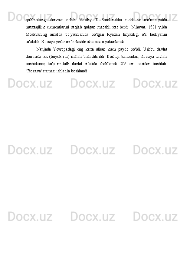 qo'shinlariga   darvoza   ochdi.   Vasiliy   III   Smolenskka   sudda   va   ma'muriyatda
mustaqillik   elementlarini   saqlab   qolgan   maoshli   xat   berdi.   Nihoyat,   1521   yilda
Moskvaning   amalda   bo'ysunishida   bo'lgan   Ryazan   knyazligi   o'z   faoliyatini
to'xtatdi. Rossiya yerlarini birlashtirish asosan yakunlandi.
Natijada   Yevropadagi   eng   katta   ulkan   kuch   paydo   bo'ldi.   Ushbu   davlat
doirasida   rus  (buyuk rus)  millati   birlashtirildi. Boshqa   tomondan, Rossiya  davlati
boshidanoq   ko'p   millatli   davlat   sifatida   shakllandi.   XV   asr   oxiridan   boshlab.
"Rossiya"atamasi ishlatila boshlandi. 