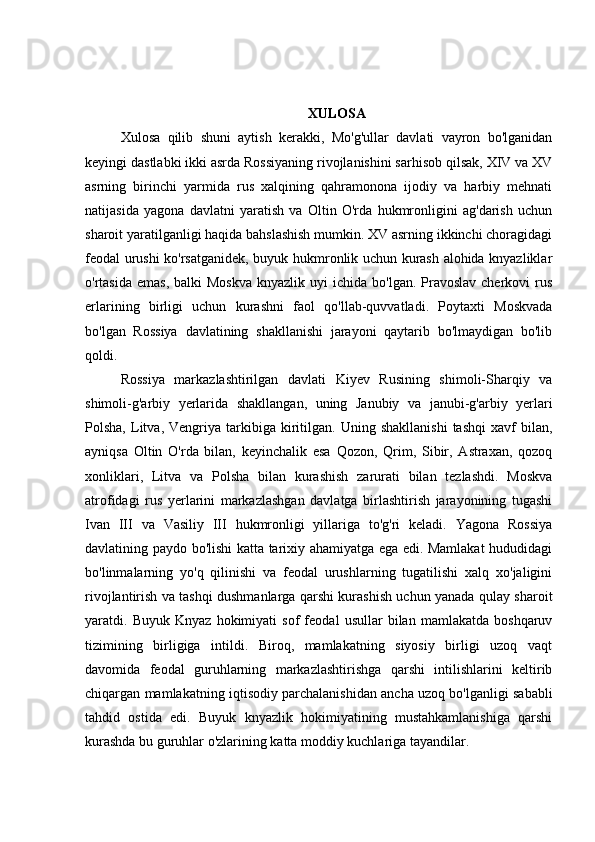 XULOSA
Xulosa   qilib   shuni   aytish   kerakki,   Mo'g'ullar   davlati   vayron   bo'lganidan
keyingi dastlabki ikki asrda Rossiyaning rivojlanishini sarhisob qilsak, XIV va XV
asrning   birinchi   yarmida   rus   xalqining   qahramonona   ijodiy   va   harbiy   mehnati
natijasida   yagona   davlatni   yaratish   va   Oltin   O'rda   hukmronligini   ag'darish   uchun
sharoit yaratilganligi haqida bahslashish mumkin. XV asrning ikkinchi choragidagi
feodal urushi ko'rsatganidek, buyuk hukmronlik uchun kurash alohida knyazliklar
o'rtasida  emas,  balki   Moskva  knyazlik  uyi  ichida  bo'lgan.  Pravoslav  cherkovi   rus
erlarining   birligi   uchun   kurashni   faol   qo'llab-quvvatladi.   Poytaxti   Moskvada
bo'lgan   Rossiya   davlatining   shakllanishi   jarayoni   qaytarib   bo'lmaydigan   bo'lib
qoldi.
Rossiya   markazlashtirilgan   davlati   Kiyev   Rusining   shimoli-Sharqiy   va
shimoli-g'arbiy   yerlarida   shakllangan,   uning   Janubiy   va   janubi-g'arbiy   yerlari
Polsha,   Litva,   Vengriya   tarkibiga  kiritilgan.   Uning   shakllanishi   tashqi   xavf   bilan,
ayniqsa   Oltin   O'rda   bilan,   keyinchalik   esa   Qozon,   Qrim,   Sibir,   Astraxan,   qozoq
xonliklari,   Litva   va   Polsha   bilan   kurashish   zarurati   bilan   tezlashdi.   Moskva
atrofidagi   rus   yerlarini   markazlashgan   davlatga   birlashtirish   jarayonining   tugashi
Ivan   III   va   Vasiliy   III   hukmronligi   yillariga   to'g'ri   keladi.   Yagona   Rossiya
davlatining paydo bo'lishi katta tarixiy ahamiyatga ega edi. Mamlakat hududidagi
bo'linmalarning   yo'q   qilinishi   va   feodal   urushlarning   tugatilishi   xalq   xo'jaligini
rivojlantirish va tashqi dushmanlarga qarshi kurashish uchun yanada qulay sharoit
yaratdi.   Buyuk   Knyaz   hokimiyati   sof   feodal   usullar   bilan   mamlakatda   boshqaruv
tizimining   birligiga   intildi.   Biroq,   mamlakatning   siyosiy   birligi   uzoq   vaqt
davomida   feodal   guruhlarning   markazlashtirishga   qarshi   intilishlarini   keltirib
chiqargan mamlakatning iqtisodiy parchalanishidan ancha uzoq bo'lganligi sababli
tahdid   ostida   edi.   Buyuk   knyazlik   hokimiyatining   mustahkamlanishiga   qarshi
kurashda bu guruhlar o'zlarining katta moddiy kuchlariga tayandilar. 