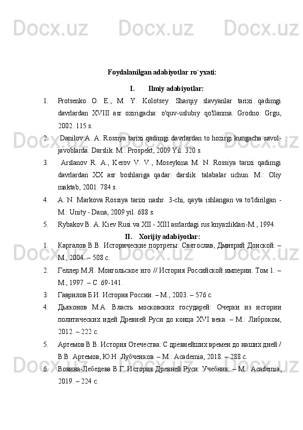 Foydalanilgan adabiyotlar ro`yxati:
I. Ilmiy adabiyotlar:
1. Protsenko   O.   E.,   M.   Y.   Kolotsey.   Sharqiy   slavyanlar   tarixi   qadimgi
davrlardan   XVIII   asr   oxirigacha:   o'quv-uslubiy   qo'llanma.   Grodno:   Grgu,
2002. 115 s.
2.   Danilov A. A. Rossiya tarixi qadimgi davrlardan to hozirgi kungacha savol-
javoblarda. Darslik. M.: Prospekt, 2009 Yil. 320 s.
3.   Arslanov   R.   A.,   Kerov   V.   V.,   Moseykina   M.   N.   Rossiya   tarixi   qadimgi
davrlardan   XX   asr   boshlariga   qadar:   darslik.   talabalar   uchun.   M.:   Oliy
maktab, 2001. 784 s.
4. A.   N.   Markova   Rossiya   tarixi   nashr.   3-chi,   qayta   ishlangan   va   to'ldirilgan   -
M.: Unity - Dana, 2009 yil. 688 s.
5. Rybakov B. A. Kiev Rusi va XII - XIII asrlardagi rus knyazliklari-M., 1994.
II. Xorijiy adabiyotlar:
1. Каргалов В.В. Исторические портреты:  Святослав,  Дмитрий Донской. –
М., 2004. – 508 с.
2. Геллер М.Я. Монгольское иго // История Российской империи. Том 1. –
М., 1997. – С. 69-141.
3. Гаврилов Б.И. История России. – М., 2003. – 576 с.
4. Дьяконов   М.А.   Власть   московских   государей:   Очерки   из   истории
политических   идей   Древней   Руси   до   конца   XVI   века.   –   М.:   Либроком,
2012. – 222  c .
5. Артемов В.В. История Отечества: С древнейших времен до наших дней /
В.В. Артемов, Ю.Н. Лубченков. – М.:  Academia , 2018. – 288  c .
6. Вовина-Лебедева В.Г. История Древней Руси: Учебник. – М.:   Academia ,
2019. – 224  c . 
