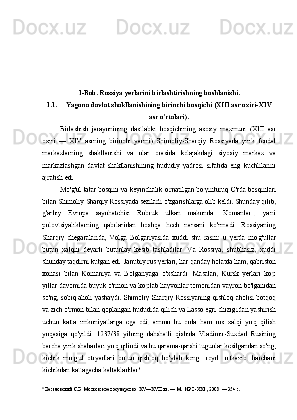 1-Bob. Rossiya yerlarini birlashtirishning boshlanishi.
1.1. Yagona davlat shakllanishining birinchi bosqichi (XIII asr oxiri-XIV
asr o'rtalari).
Birlashish   jarayonining   dastlabki   bosqichining   asosiy   mazmuni   (XIII   asr
oxiri   —   XIV   asrning   birinchi   yarmi)   Shimoliy-Sharqiy   Rossiyada   yirik   feodal
markazlarning   shakllanishi   va   ular   orasida   kelajakdagi   siyosiy   markaz   va
markazlashgan   davlat   shakllanishining   hududiy   yadrosi   sifatida   eng   kuchlilarini
ajratish edi.
Mo'g'ul-tatar bosqini va keyinchalik o'rnatilgan bo'yinturuq O'rda bosqinlari
bilan Shimoliy-Sharqiy Rossiyada sezilarli o'zgarishlarga olib keldi. Shunday qilib,
g'arbiy   Evropa   sayohatchisi   Rubruk   ulkan   makonda   "Komanlar",   ya'ni
polovtsiyaliklarning   qabrlaridan   boshqa   hech   narsani   ko'rmadi.   Rossiyaning
Sharqiy   chegaralarida,   Volga   Bolgariyasida   xuddi   shu   rasm:   u   yerda   mo'g'ullar
butun   xalqni   deyarli   butunlay   kesib   tashladilar.   Va   Rossiya,   shubhasiz,   xuddi
shunday taqdirni kutgan edi. Janubiy rus yerlari, har qanday holatda ham, qabriston
xonasi   bilan   Komaniya   va   Bolgariyaga   o'xshardi.   Masalan,   Kursk   yerlari   ko'p
yillar davomida buyuk o'rmon va ko'plab hayvonlar tomonidan vayron bo'lganidan
so'ng, sobiq aholi yashaydi. Shimoliy-Sharqiy Rossiyaning qishloq aholisi botqoq
va zich o'rmon bilan qoplangan hududida qilich va Lasso egri chizig'idan yashirish
uchun   katta   imkoniyatlarga   ega   edi,   ammo   bu   erda   ham   rus   xalqi   yo'q   qilish
yoqasiga   qo'yildi.   1237/38   yilning   dahshatli   qishida   Vladimir-Suzdad   Rusining
barcha yirik shaharlari yo'q qilindi va bu qarama-qarshi tugunlar kesilgandan so'ng,
kichik   mo'g'ul   otryadlari   butun   qishloq   bo'ylab   keng   "reyd"   o'tkazib,   barchani
kichikdan kattagacha kaltakladilar 6
.
6
 Веселовский С.Б. Московское государство: XV—XVII вв. — М.: ИРО-XXI , 2008. — 354 с. 