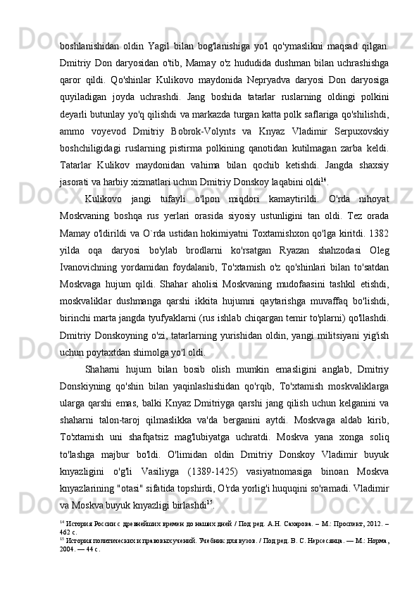 boshlanishidan   oldin   Yagil   bilan   bog'lanishiga   yo'l   qo'ymaslikni   maqsad   qilgan.
Dmitriy   Don   daryosidan   o'tib,   Mamay   o'z   hududida   dushman   bilan   uchrashishga
qaror   qildi.   Qo'shinlar   Kulikovo   maydonida   Nepryadva   daryosi   Don   daryosiga
quyiladigan   joyda   uchrashdi.   Jang   boshida   tatarlar   ruslarning   oldingi   polkini
deyarli butunlay yo'q qilishdi va markazda turgan katta polk saflariga qo'shilishdi,
ammo   voyevod   Dmitriy   Bobrok-Volynts   va   Knyaz   Vladimir   Serpuxovskiy
boshchiligidagi   ruslarning   pistirma   polkining   qanotidan   kutilmagan   zarba   keldi.
Tatarlar   Kulikov   maydonidan   vahima   bilan   qochib   ketishdi.   Jangda   shaxsiy
jasorati va harbiy xizmatlari uchun Dmitriy Donskoy laqabini oldi 14
.
Kulikovo   jangi   tufayli   o'lpon   miqdori   kamaytirildi.   O'rda   nihoyat
Moskvaning   boshqa   rus   yerlari   orasida   siyosiy   ustunligini   tan   oldi.   Tez   orada
Mamay o'ldirildi va O`rda ustidan hokimiyatni Toxtamishxon qo'lga kiritdi. 1382
yilda   oqa   daryosi   bo'ylab   brodlarni   ko'rsatgan   Ryazan   shahzodasi   Oleg
Ivanovichning   yordamidan   foydalanib,   To'xtamish   o'z   qo'shinlari   bilan   to'satdan
Moskvaga   hujum   qildi.   Shahar   aholisi   Moskvaning   mudofaasini   tashkil   etishdi,
moskvaliklar   dushmanga   qarshi   ikkita   hujumni   qaytarishga   muvaffaq   bo'lishdi,
birinchi marta jangda tyufyaklarni (rus ishlab chiqargan temir to'plarni) qo'llashdi.
Dmitriy   Donskoyning   o'zi,   tatarlarning   yurishidan   oldin,   yangi   militsiyani   yig'ish
uchun poytaxtdan shimolga yo'l oldi.
Shaharni   hujum   bilan   bosib   olish   mumkin   emasligini   anglab,   Dmitriy
Donskiyning   qo'shin   bilan   yaqinlashishidan   qo'rqib,   To'xtamish   moskvaliklarga
ularga   qarshi   emas,   balki   Knyaz  Dmitriyga  qarshi   jang  qilish   uchun  kelganini  va
shaharni   talon-taroj   qilmaslikka   va'da   berganini   aytdi.   Moskvaga   aldab   kirib,
To'xtamish   uni   shafqatsiz   mag'lubiyatga   uchratdi.   Moskva   yana   xonga   soliq
to'lashga   majbur   bo'ldi.   O'limidan   oldin   Dmitriy   Donskoy   Vladimir   buyuk
knyazligini   o'g'li   Vasiliyga   (1389-1425)   vasiyatnomasiga   binoan   Moskva
knyazlarining "otasi" sifatida topshirdi, O'rda yorlig'i huquqini so'ramadi. Vladimir
va Moskva buyuk knyazligi birlashdi 15
.
14
  История России  с древнейших времен  до наших дней  /  Под  ред. А.Н. Сахарова.  – М.:  Проспект, 2012. –
462 с.
15
 История политических и правовых учений. Учебник для вузов. / Под ред. В. С. Нерсесянца. — М.: Норма,
2004. — 44 с. 