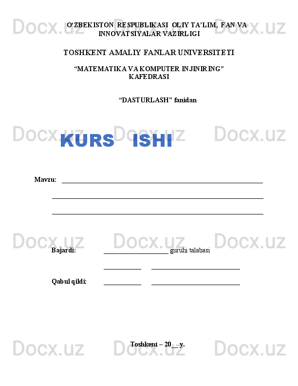 O‘ZBEKISTON  RESPUBLIKASI  OLIY TA’LIM,  FAN VA
INNOVATSIYALAR VAZIRLIGI
TOSHKENT AMALIY FANLAR UNIVERSITETI
“MATEMATIKA VA KOMPUTER INJINIRING”
KAFEDRASI
“ DASTURLASH ”  fanidan
Mavzu:    ___________________________________________________________
______________________________________________________________
______________________________________________________________
Bajardi:      ___________________ guruhi talabasi
___________        __________________________
Q abul  q ildi:    ___________        __________________________
Toshkent – 20__ y.KURS   ISHI 