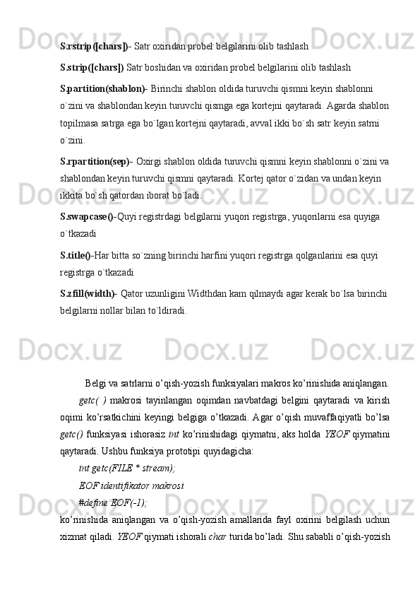 S.rstrip([chars])-   Satr oxiridan probel belgilarini olib tashlash
S.strip([chars])   Satr boshidan va oxiridan probel belgilarini olib tashlash
S.partition(shablon)-   Birinchi shablon oldida turuvchi qismni keyin shablonni 
o`zini va shablondan keyin turuvchi qismga ega kortejni qaytaradi. Agarda shablon
topilmasa satrga ega bo`lgan kortejni qaytaradi, avval ikki bo`sh satr keyin satrni 
o`zini.
S.rpartition(sep)-   Oxirgi shablon oldida turuvchi qismni keyin shablonni o`zini va
shablondan keyin turuvchi qismni qaytaradi. Kortej qator o`zidan va undan keyin 
ikkita bo`sh qatordan iborat bo`ladi.
S.swapcase()- Quyi registrdagi belgilarni yuqori registrga, yuqorilarni esa quyiga 
o`tkazadi
S.title()- Har bitta so`zning birinchi harfini yuqori registrga qolganlarini esa quyi 
registrga o`tkazadi
S.zfill(width)-   Qator uzunligini Widthdan kam qilmaydi agar kerak bo`lsa birinchi
belgilarni nollar bilan to`ldiradi.
Belgi va satrlarni o’qish-yozish funksiyalari makros ko’rinishida aniqlangan.
getc(   )   makrosi   tayinlangan   oqimdan   navbatdagi   belgini   qaytaradi   va   kirish
oqimi ko’rsatkichini  keyingi  belgiga o’tkazadi. Agar o’qish muvaffaqiyatli bo’lsa
getc()   funksiyasi  ishorasiz   int   ko’rinishidagi qiymatni, aks holda   YEOF   qiymatini
qaytaradi. Ushbu funksiya prototipi quyidagicha:
int getc(FILE * stream);
EOF identifikator makrosi
#define EOF(-1);
ko’rinishida   aniqlangan   va   o’qish-yozish   amallarida   fayl   oxirini   belgilash   uchun
xizmat qiladi.  YEOF  qiymati ishorali  char  turida bo’ladi. Shu sababli o’qish-yozish 