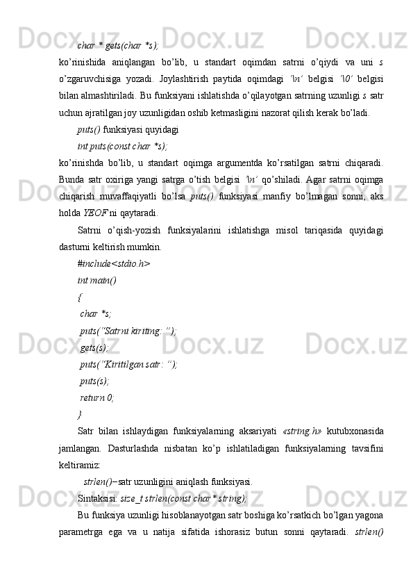 char * gets(char *s);
k o’ rinishida   ani q langan   b o’ lib,   u   standart   o q imdan   satrni   o’q iydi   va   uni   s
o’ zgaruvchisiga   yozadi.   Joylashtirish   paytida   oqimdagi   ‘\n’   belgisi   ‘\0’   belgisi
bilan almashtiriladi. Bu funksiyani ishlatishda o’qilayotgan satrning uzunligi  s  satr
uchun ajratilgan joy uzunligidan oshib ketmasligini nazorat qilish kerak bo’ladi. 
puts()  funksiyasi quyidagi
int puts(const char *s);
ko’rinishda   bo’lib,   u   standart   oqimga   argumentda   ko’rsatilgan   satrni   chiqaradi.
Bunda   satr   oxiriga   yangi   satrga   o’tish   belgisi   ‘\n’   qo’shiladi.   Agar   satrni   oqimga
chiqarish   muvaffaqiyatli   bo’lsa   puts()   funksiyasi   manfiy   bo’lmagan   sonni,   aks
holda  YEOF  ni qaytaradi.
Satrni   o’qish-yozish   funksiyalarini   ishlatishga   misol   tariqasida   quyidagi
dasturni keltirish mumkin.
#include<stdio.h>
int main()
{
 char *s;
 puts(“Satrni kiriting: ”);
 gets(s);
 puts(“Kiritilgan satr: ”);
 puts(s);
 return 0;
}
Satr   bilan   ishlaydigan   funksiyalarning   aksariyati   «string.h»   kutubxonasida
jamlangan.   Dasturlashda   n isbatan   ko’p   ishlatiladigan   funksiyalarning   tavsifini
keltiramiz :
strlen() − satr uzunligini aniqlash funksiyasi. 
Sintaksisi:  size_t strlen(const char* string);
Bu funksiya uzunligi hisoblanayotgan satr boshiga ko’rsatkich bo’lgan yagona
parametrga   ega   va   u   natija   sifatida   ishorasiz   butun   sonni   qaytaradi.   strlen() 