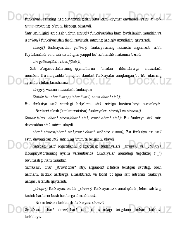 funksiyasi  satrning haqiqiy uzunligidan bitta kam   qiymat qaytaradi, ya'ni   u   nol-
terminator ning  o’rnini hisobga olmaydi.
Satr uzunligini aniqlash uchun   sizeof()   funksiyasidan ham foydalanish mumkin va
u  strlen()  funksiyasidan farqli ravishda satrning haqiqiy uzunligini qaytaradi. 
sizeof()   funksiyasidan   getline()   funksiyasining   ikkinchi   argumenti   sifati
foydalaniladi va u satr uzunligini yaqqol ko’rsatmaslik imkonini beradi:
cin.getline(Satr, sizeof(Satr));
Satr   o’zgaruvchilarining   qiymatlarini     biridan     ikkinchisiga     nusxalash
mumkin.   Bu   maqsadda   bir   qator   standart   funksiyalar   aniqlangan   bo’lib,   ularning
ayrimlari bilan tanishamiz.
strcpy()− satrni nusxalash funksiyasi.
Sintaksisi: char* strcpy(char* str1, const char* str2);
Bu   funksiya   str2   satrdagi   belgilarni   str1   satriga   baytma-bayt   nusxalaydi.
Satrlarni ulash (konkatenatsiya) funksiyalari  strcat()  va  strncat().
Sintaksislari:   char*   strcat(char*   str1,   const   char*   str2);   Bu   funksiya   str1   satri
davomidan  str2  satrini ulaydi. 
char*   strncat(char*   str1,const   char*   str2,size_t   num);   Bu   funksiya   esa   str1
satri davomidan  str2  satrining ‘num’ta belgisini ulaydi.
Satrdagi   harf   registrlarini   o’zgartirish   funksiyalari   _strupr()   va   _strlwr() .
Kompilyatorlarning   ayrim   variantlarida   funksiyalar   nomidagi   tagchiziq   (‘_’)
bo’lmasligi ham mumkin.
Sintaksisi:   char   _strlwr(char*   str);   argument   sifatida   berilgan   satrdagi   bosh
harflarni   kichik   harflarga   almashtiradi   va   hosil   bo’lgan   satr   adresini   funksiya
natijasi sifatida qaytaradi. 
_strupr()   funksiyasi  xuddi   _strlwr()   funksiyasidek amal qiladi, lekin satrdagi
kichik harflarni bosh harflarga almashtiradi:
Satrni teskari tartiblash funksiyasi  strrev() .
Sintaksisi:   char*   strrev(char*   str);   str   satridagi   belgilarni   teskari   tartibda
tartiblaydi. 