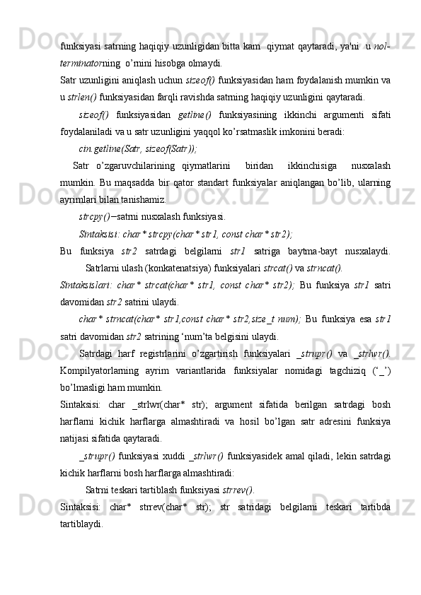 funksiyasi  satrning haqiqiy uzunligidan bitta kam   qiymat qaytaradi, ya'ni   u   nol-
terminator ning  o’rnini hisobga olmaydi.
Satr uzunligini aniqlash uchun   sizeof()   funksiyasidan ham foydalanish mumkin va
u  strlen()  funksiyasidan farqli ravishda satrning haqiqiy uzunligini qaytaradi. 
sizeof()   funksiyasidan   getline()   funksiyasining   ikkinchi   argumenti   sifati
foydalaniladi va u satr uzunligini yaqqol ko’rsatmaslik imkonini beradi:
cin.getline(Satr, sizeof(Satr));
Satr   o’zgaruvchilarining   qiymatlarini     biridan     ikkinchisiga     nusxalash
mumkin.   Bu   maqsadda   bir   qator   standart   funksiyalar   aniqlangan   bo’lib,   ularning
ayrimlari bilan tanishamiz.
strcpy()− satrni nusxalash funksiyasi.
Sintaksisi: char* strcpy(char* str1, const char* str2);
Bu   funksiya   str2   satrdagi   belgilarni   str1   satriga   baytma-bayt   nusxalaydi.
Satrlarni ulash (konkatenatsiya) funksiyalari  strcat()  va  strncat().
Sintaksislari:   char*   strcat(char*   str1,   const   char*   str2);   Bu   funksiya   str1   satri
davomidan  str2  satrini ulaydi. 
char*   strncat(char*   str1,const   char*   str2,size_t   num);   Bu   funksiya   esa   str1
satri davomidan  str2  satrining ‘num’ta belgisini ulaydi.
Satrdagi   harf   registrlarini   o’zgartirish   funksiyalari   _strupr()   va   _strlwr() .
Kompilyatorlarning   ayrim   variantlarida   funksiyalar   nomidagi   tagchiziq   (‘_’)
bo’lmasligi ham mumkin.
Sintaksisi:   char   _strlwr(char*   str);   argument   sifatida   berilgan   satrdagi   bosh
harflarni   kichik   harflarga   almashtiradi   va   hosil   bo’lgan   satr   adresini   funksiya
natijasi sifatida qaytaradi. 
_strupr()   funksiyasi  xuddi   _strlwr()   funksiyasidek amal qiladi, lekin satrdagi
kichik harflarni bosh harflarga almashtiradi:
Satrni teskari tartiblash funksiyasi  strrev() .
Sintaksisi:   char*   strrev(char*   str);   str   satridagi   belgilarni   teskari   tartibda
tartiblaydi.