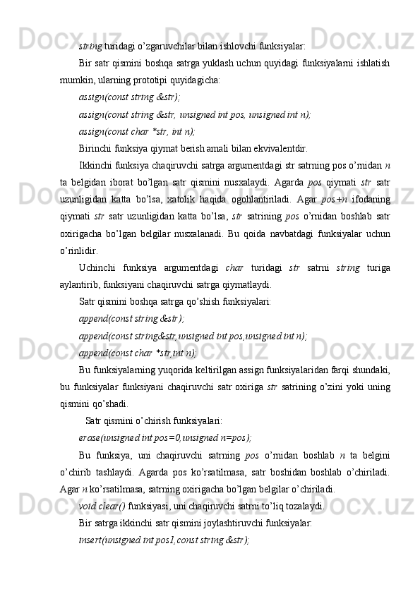 string  turidagi o’zgaruvchilar bilan ishlovchi funksiyalar:  
Bir satr qismini boshqa satrga yuklash uchun quyidagi funksiyalarni ishlatish
mumkin, ularning prototipi quyidagicha:
assign(const string &str);
assign(const string &str,   unsigned int pos,   unsigned int n);
assign(const char *str, int n);
Birinchi funksiya qiymat berish amali bilan ekvivalentdir .
Ikkinchi funksiya chaqiruvchi satrga argumentdagi str satrning pos o’rnidan  n
ta   belgidan   iborat   bo’lgan   satr   qismini   nusxalaydi.   Agarda   p os   qiymati   str   satr
uzunligidan   katta   bo’lsa,   xatolik   haqida   ogohlantiriladi.   A gar   pos+n   ifoda ning
qiymati   str   satr   uzunligidan   katta   bo’lsa,   str   satrining   p os   o’rnidan   boshlab   satr
oxirigacha   bo’lgan   belgilar   nusxalanadi.   Bu   qoida   navbatdagi   f unksiyalar   uchun
o’rinlidir .
Uchinchi   funksiya   argumentdagi   char   turidagi   str   satrni   string   turiga
aylantirib, funksiyani chaqiruvchi satrga  qiymatlaydi.
Satr qismini boshqa satrga qo’shish funksiyalari:
append(const string &str);
append(const string&str,unsigned int pos,unsigned int n);
append(const char *str,int n);
Bu funksiyalarni ng  yuqorida keltirilgan assign funksiyalar i dan farqi  shundaki,
bu   funksiyalar   funksiyani   chaqiruvchi   satr   oxiriga   str   satr i ni ng   o’zini   yoki   uning
qismini qo’shadi.
Satr qismini o’chirish funksiya lari :
erase(unsigned int pos=0,unsigned n=pos);  
Bu   funksiya,   uni   chaqiruvchi   satrning   pos   o’rnidan   boshlab   n   ta   belgini
o’chirib   tashlaydi.   Agarda   pos   ko’rsatilmasa,   satr   boshidan   boshlab   o’chiriladi.
Agar  n  ko’rsatilmasa, satrni ng  oxirigacha bo’lgan belgilar o’chiriladi .
void clear()  funksiyasi, uni chaqiruvchi satrni to’liq tozalaydi. 
Bir satrga ikkinchi satr qismini joylashtiruvchi funksiyalar:
insert(unsigned int pos1,const string &str);