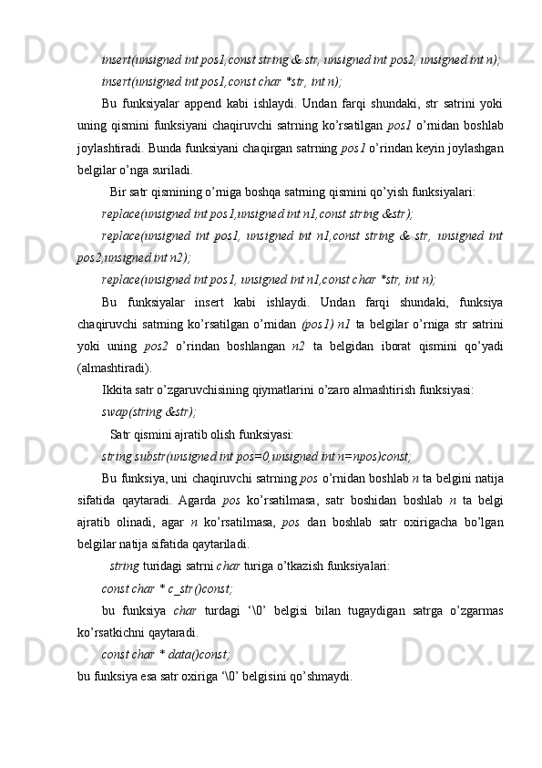 insert(unsigned int pos1,const string & str, unsigned int pos2, unsigned int n);
insert(unsigned int pos1,const char *str, int n);
Bu   funksiyalar   append   kabi   ishlaydi.   Undan   farqi   shundaki,   str   satrini   yoki
uning qismini  funksiyani  chaqiruvchi  satrning ko’rsatilgan   pos1   o’rnidan boshlab
joylashtiradi. Bunda funksiyani chaqirgan satrning  pos1  o’rindan keyin joylashgan
belgilar o’nga suriladi.
Bir satr qismining o’rniga boshqa satrning qismini qo’yish funksiyalari:
replace(unsigned int pos1,unsigned int n1,const string &str);
replace(unsigned   int   pos1,   unsigned   int   n1,const   string   &   str,   unsigned   int
pos2,unsigned int n2);
replace(unsigned int pos1, unsigned int n1,const char *str, int n);
Bu   funksiyalar   insert   kabi   ishlaydi .   U ndan   farq i   shundaki,   funksiya
chaqiruvchi   satrning  ko’rsatilgan   o’rnidan   (pos1)  n1   ta   belgilar  o’rniga  str   satrini
yoki   uning   pos2   o’rindan   boshlangan   n2   ta   belgidan   iborat   qismini   qo’yadi
(almashtiradi).
Ikkita satr o’zgaruvchisining qiymatlarini  o’zaro almashtirish  funksiyasi:
swap(string &str); 
Satr qismini ajratib olish funksiyasi:
string substr(unsigned int pos=0,unsigned int n=npos)const; 
Bu funksiya, uni chaqiruvchi satrning  pos  o’rnidan boshlab  n  ta  belgini natija
sifatida   qaytaradi.   Agarda   pos   ko’rsatilmasa,   satr   boshidan   boshlab   n   ta   belgi
ajratib   olinadi,   agar   n   ko’rsatilmasa,   pos   dan   boshlab   satr   oxirigacha   bo’lgan
belgilar natija sifatida qaytariladi .
string  turidagi satrni  char  turiga o’tkazish  funksiyalari:
const char * c_str()const;
b u   funksiya   char   turdagi   ‘\0’   belgisi   bilan   tugaydigan   satrga   o’zgarmas
ko’rsatkichni qaytaradi .
const char * data()const;
bu funksiya esa satr oxiriga ‘\0’ belgisini qo’shmaydi. 