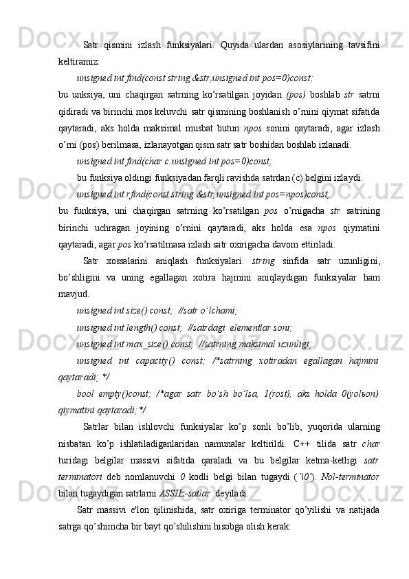 Satr   qismini   izlash   funksiyalari.   Q uyida   ulardan   asosiylarining   tavsifini
keltiramiz:
unsigned int find(const string &str,unsigned int pos=0)const;
bu   unksiya,   uni   chaqirgan   satrning   ko’rsatilgan   joyidan   (pos)   boshlab   str   satrni
qidiradi va birinchi mos keluvchi satr qismining boshlanish o’rnini qiymat sifatida
qaytaradi,   aks   holda   maksimal   musbat   butun   npos   sonini   qaytaradi,   agar   izlash
o’rni (pos) berilmasa, izlanayotgan qism satr satr boshidan boshlab izlanadi.
unsigned int find(char c.unsigned int pos=0)const;
bu funksiya oldingi funksiyadan farqli ravishda satrdan (c) belgini izlaydi.
unsigned int rfind(const string &str,unsigned int pos=npos)const;
bu   f unksiya,   uni   chaqirgan   satrning   ko’rsatilgan   pos   o’rnigacha   str   satr i ning
birinchi   uchragan   joyini ng   o’rni ni   qaytaradi,   aks   holda   esa   npos   qiymatini
qaytaradi, agar  pos  ko’rsatilmasa  izlash  satr oxirigacha  davom ettiriladi .
Satr   xossalarini   aniqlash   funksiyalari .   string   sinfida   satr   uzunligi ni ,
bo’shligini   va   uning   egallagan   xotira   hajmini   aniqlaydigan   funksiyalar   ham
mavjud.
unsigned int size() const;  //satr o’lchami ;
unsigned int length() const;  //satr dagi   elementlar soni ;
unsigned int max_size() const;  //satrning maksimal   uzunligi ;
unsigned   int   capacity()   const;   /*satrning   xotiradan   egallagan   hajmini
qaytaradi; */
bool   empty()const;   /*agar   satr   bo’sh   bo’lsa,   1(rost),   aks   holda   0(yolьon)
qiymatini qaytaradi;*/
Satrlar   bilan   ishlovchi   funksiyalar   ko’p   sonli   bo’lib,   yuqorida   ularning
nisbatan   ko’p   ishlatiladiganlaridan   namunalar   keltirildi.   C++   tilida   satr   char
turidagi   belgilar   massivi   sifatida   qaraladi   va   bu   belgilar   ketma-ketligi   satr
terminatori   deb   nomlanuvchi   0   kodli   belgi   bilan   tugaydi   ( ‘\0’ ).   Nol-terminator
bilan tugaydigan satrlarni  ASSIIz-satlar   deyiladi.
Satr   massivi   e'lon   qilinishida,   satr   oxiriga   terminator   qo’yilishi   va   natijada
satrga qo’shimcha bir bayt qo’shilishini hisobga olish kerak: 