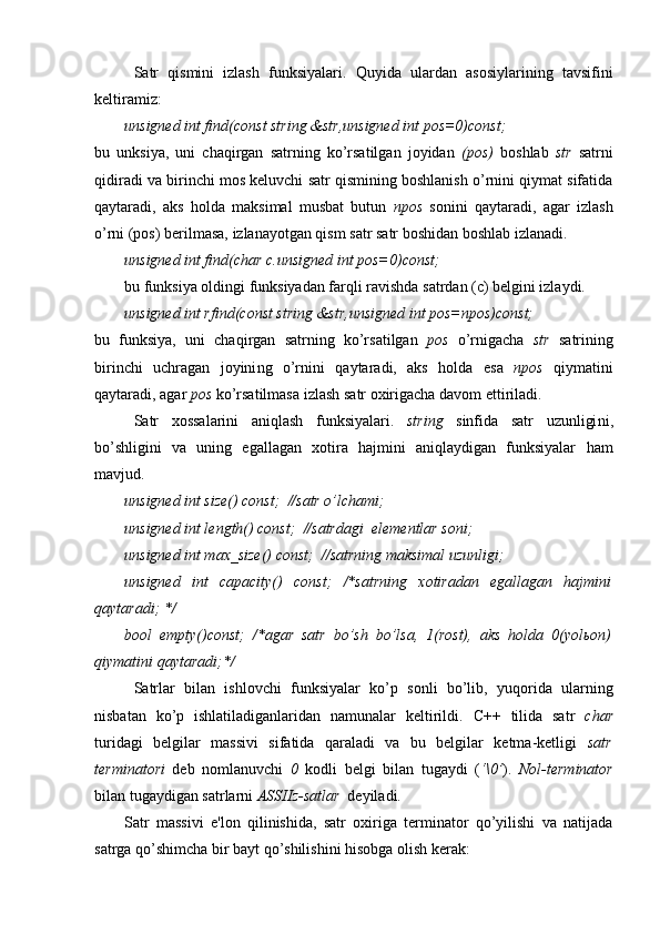 Satr   qismini   izlash   funksiyalari.   Q uyida   ulardan   asosiylarining   tavsifini
keltiramiz:
unsigned int find(const string &str,unsigned int pos=0)const;
bu   unksiya,   uni   chaqirgan   satrning   ko’rsatilgan   joyidan   (pos)   boshlab   str   satrni
qidiradi va birinchi mos keluvchi satr qismining boshlanish o’rnini qiymat sifatida
qaytaradi,   aks   holda   maksimal   musbat   butun   npos   sonini   qaytaradi,   agar   izlash
o’rni (pos) berilmasa, izlanayotgan qism satr satr boshidan boshlab izlanadi.
unsigned int find(char c.unsigned int pos=0)const;
bu funksiya oldingi funksiyadan farqli ravishda satrdan (c) belgini izlaydi.
unsigned int rfind(const string &str,unsigned int pos=npos)const;
bu   f unksiya,   uni   chaqirgan   satrning   ko’rsatilgan   pos   o’rnigacha   str   satr i ning
birinchi   uchragan   joyini ng   o’rni ni   qaytaradi,   aks   holda   esa   npos   qiymatini
qaytaradi, agar  pos  ko’rsatilmasa  izlash  satr oxirigacha  davom ettiriladi .
Satr   xossalarini   aniqlash   funksiyalari .   string   sinfida   satr   uzunligi ni ,
bo’shligini   va   uning   egallagan   xotira   hajmini   aniqlaydigan   funksiyalar   ham
mavjud.
unsigned int size() const;  //satr o’lchami ;
unsigned int length() const;  //satr dagi   elementlar soni ;
unsigned int max_size() const;  //satrning maksimal   uzunligi ;
unsigned   int   capacity()   const;   /*satrning   xotiradan   egallagan   hajmini
qaytaradi; */
bool   empty()const;   /*agar   satr   bo’sh   bo’lsa,   1(rost),   aks   holda   0(yolьon)
qiymatini qaytaradi;*/
Satrlar   bilan   ishlovchi   funksiyalar   ko’p   sonli   bo’lib,   yuqorida   ularning
nisbatan   ko’p   ishlatiladiganlaridan   namunalar   keltirildi.   C++   tilida   satr   char
turidagi   belgilar   massivi   sifatida   qaraladi   va   bu   belgilar   ketma-ketligi   satr
terminatori   deb   nomlanuvchi   0   kodli   belgi   bilan   tugaydi   ( ‘\0’ ).   Nol-terminator
bilan tugaydigan satrlarni  ASSIIz-satlar   deyiladi.
Satr   massivi   e'lon   qilinishida,   satr   oxiriga   terminator   qo’yilishi   va   natijada
satrga qo’shimcha bir bayt qo’shilishini hisobga olish kerak: