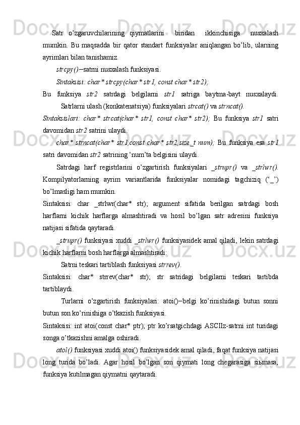 Satr   o’zgaruvchilarining   qiymatlarini     biridan     ikkinchisiga     nusxalash
mumkin.   Bu   maqsadda   bir   qator   standart   funksiyalar   aniqlangan   bo’lib,   ularning
ayrimlari bilan tanishamiz.
strcpy()− satrni nusxalash funksiyasi.
Sintaksisi: char* strcpy(char* str1, const char* str2);
Bu   funksiya   str2   satrdagi   belgilarni   str1   satriga   baytma-bayt   nusxalaydi.
Satrlarni ulash (konkatenatsiya) funksiyalari  strcat()  va  strncat().
Sintaksislari:   char*   strcat(char*   str1,   const   char*   str2);   Bu   funksiya   str1   satri
davomidan  str2  satrini ulaydi. 
char*   strncat(char*   str1,const   char*   str2,size_t   num);   Bu   funksiya   esa   str1
satri davomidan  str2  satrining ‘num’ta belgisini ulaydi.
Satrdagi   harf   registrlarini   o’zgartirish   funksiyalari   _strupr()   va   _strlwr() .
Kompilyatorlarning   ayrim   variantlarida   funksiyalar   nomidagi   tagchiziq   (‘_’)
bo’lmasligi ham mumkin.
Sintaksisi:   char   _strlwr(char*   str);   argument   sifatida   berilgan   satrdagi   bosh
harflarni   kichik   harflarga   almashtiradi   va   hosil   bo’lgan   satr   adresini   funksiya
natijasi sifatida qaytaradi. 
_strupr()   funksiyasi  xuddi   _strlwr()   funksiyasidek amal qiladi, lekin satrdagi
kichik harflarni bosh harflarga almashtiradi:
Satrni teskari tartiblash funksiyasi  strrev() .
Sintaksisi:   char*   strrev(char*   str);   str   satridagi   belgilarni   teskari   tartibda
tartiblaydi.
Turlarni   o’zgartirish   funksiyalari:   atoi()−belgi   ko’rinishidagi   butun   sonni
butun son ko’rinishiga o’tkazish funksiyasi.
Sintaksisi:   int  atoi(const   char* ptr);   ptr   ko’rsatgichdagi  ASCIIz-satrni  int  turidagi
songa o’tkazishni amalga oshiradi. 
atol()  funksiyasi xuddi atoi() funksiyasidek amal qiladi, faqat funksiya natijasi
long   turida   bo’ladi.   Agar   hosil   bo’lgan   son   qiymati   long   chegarasiga   siьmasa,
funksiya kutilmagan qiymatni qaytaradi. 