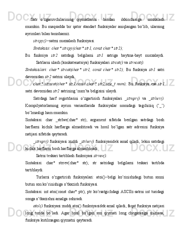 Satr   o’zgaruvchilarining   qiymatlarini     biridan     ikkinchisiga     nusxalash
mumkin.   Bu   maqsadda   bir   qator   standart   funksiyalar   aniqlangan   bo’lib,   ularning
ayrimlari bilan tanishamiz.
strcpy()− satrni nusxalash funksiyasi.
Sintaksisi: char* strcpy(char* str1, const char* str2);
Bu   funksiya   str2   satrdagi   belgilarni   str1   satriga   baytma-bayt   nusxalaydi.
Satrlarni ulash (konkatenatsiya) funksiyalari  strcat()  va  strncat().
Sintaksislari:   char*   strcat(char*   str1,   const   char*   str2);   Bu   funksiya   str1   satri
davomidan  str2  satrini ulaydi. 
char*   strncat(char*   str1,const   char*   str2,size_t   num);   Bu   funksiya   esa   str1
satri davomidan  str2  satrining ‘num’ta belgisini ulaydi.
Satrdagi   harf   registrlarini   o’zgartirish   funksiyalari   _strupr()   va   _strlwr() .
Kompilyatorlarning   ayrim   variantlarida   funksiyalar   nomidagi   tagchiziq   (‘_’)
bo’lmasligi ham mumkin.
Sintaksisi:   char   _strlwr(char*   str);   argument   sifatida   berilgan   satrdagi   bosh
harflarni   kichik   harflarga   almashtiradi   va   hosil   bo’lgan   satr   adresini   funksiya
natijasi sifatida qaytaradi. 
_strupr()   funksiyasi  xuddi   _strlwr()   funksiyasidek amal qiladi, lekin satrdagi
kichik harflarni bosh harflarga almashtiradi:
Satrni teskari tartiblash funksiyasi  strrev() .
Sintaksisi:   char*   strrev(char*   str);   str   satridagi   belgilarni   teskari   tartibda
tartiblaydi.
Turlarni   o’zgartirish   funksiyalari:   atoi()−belgi   ko’rinishidagi   butun   sonni
butun son ko’rinishiga o’tkazish funksiyasi.
Sintaksisi:   int  atoi(const   char* ptr);   ptr   ko’rsatgichdagi  ASCIIz-satrni  int  turidagi
songa o’tkazishni amalga oshiradi. 
atol()  funksiyasi xuddi atoi() funksiyasidek amal qiladi, faqat funksiya natijasi
long   turida   bo’ladi.   Agar   hosil   bo’lgan   son   qiymati   long   chegarasiga   siьmasa,
funksiya kutilmagan qiymatni qaytaradi.