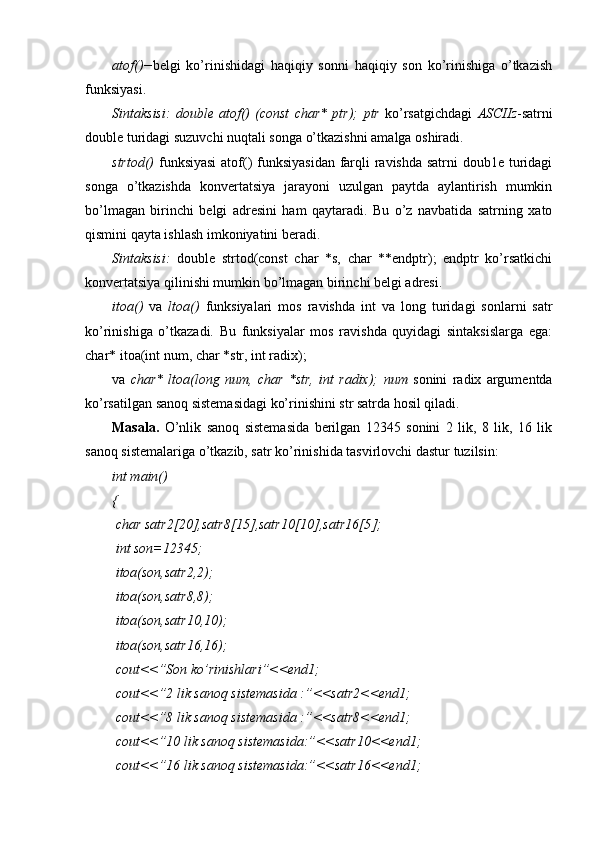 atof()− belgi   ko’rinishidagi   haqiqiy   sonni   haqiqiy   son   ko’rinishiga   o’tkazish
funksiyasi.
Sintaksisi:   double   atof()   (const   char*   ptr);   ptr   ko’rsatgichdagi   ASCIIz -satrni
double turidagi suzuvchi nuqtali songa o’tkazishni amalga oshiradi.
strtod()   funksiyasi  atof()  funksiyasidan farqli  ravishda satrni  doub1e turidagi
songa   o’tkazishda   konvertatsiya   jarayoni   uzulgan   paytda   aylantirish   mumkin
bo’lmagan   birinchi   belgi   adresini   ham   qaytaradi.   Bu   o’z   navbatida   satrning   xato
qismini qayta ishlash imkoniyatini beradi.
Sintaksisi:   double   strtod(const   char   *s,   char   **endptr);   endptr   ko’rsatkichi
konvertatsiya qilinishi mumkin bo’lmagan birinchi belgi adresi. 
itoa()   va   ltoa()   funksiyalari   mos   ravishda   int   va   long   turidagi   sonlarni   satr
ko’rinishiga   o’tkazadi.   Bu   funksiyalar   mos   ravishda   quyidagi   sintaksislarga   ega:
char* itoa(int num, char *str, int radix);
va   char*   ltoa(long   num,   char   *str,   int   radix);   num   sonini   radix   argumentda
ko’rsatilgan sanoq sistemasidagi ko’rinishini str satrda hosil qiladi. 
Masala.   O’nlik   sanoq   sistemasida   berilgan   12345   sonini   2   lik,   8   lik,   16   lik
sanoq sistemalariga o’tkazib, satr ko’rinishida tasvirlovchi dastur tuzilsin:
int main()
{
 char satr2[20],satr8[15],satr10[10],satr16[5];
 int son=12345;
 itoa(son,satr2,2);
 itoa(son,satr8,8);
 itoa(son,satr10,10);
 itoa(son,satr16,16);
 cout<<”Son k o’ rinishlari”<<end1;
 cout<<”2 lik sano q  sistemasida :”<<satr2<<end1;
 cout<<”8 lik sano q  sistemasida :”<<satr8<<end1;
  cout<<”10 lik sano q  sistemasida:”<<satr10<<end1;
 cout<<”16 lik sano q  sistemasida:”<<satr16<<end1; 