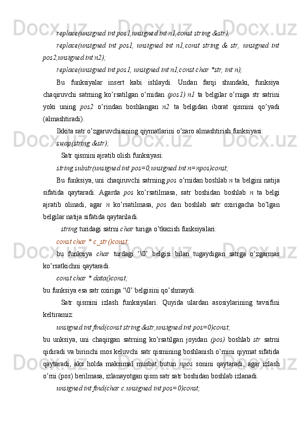 replace(unsigned int pos1,unsigned int n1,const string &str);
replace(unsigned   int   pos1,   unsigned   int   n1,const   string   &   str,   unsigned   int
pos2,unsigned int n2);
replace(unsigned int pos1, unsigned int n1,const char *str, int n);
Bu   funksiyalar   insert   kabi   ishlaydi .   U ndan   farq i   shundaki,   funksiya
chaqiruvchi   satrning  ko’rsatilgan   o’rnidan   (pos1)  n1   ta   belgilar  o’rniga  str   satrini
yoki   uning   pos2   o’rindan   boshlangan   n2   ta   belgidan   iborat   qismini   qo’yadi
(almashtiradi).
Ikkita satr o’zgaruvchisining qiymatlarini  o’zaro almashtirish  funksiyasi:
swap(string &str); 
Satr qismini ajratib olish funksiyasi:
string substr(unsigned int pos=0,unsigned int n=npos)const; 
Bu funksiya, uni chaqiruvchi satrning  pos  o’rnidan boshlab  n  ta  belgini natija
sifatida   qaytaradi.   Agarda   pos   ko’rsatilmasa,   satr   boshidan   boshlab   n   ta   belgi
ajratib   olinadi,   agar   n   ko’rsatilmasa,   pos   dan   boshlab   satr   oxirigacha   bo’lgan
belgilar natija sifatida qaytariladi .
string  turidagi satrni  char  turiga o’tkazish  funksiyalari:
const char * c_str()const;
b u   funksiya   char   turdagi   ‘\0’   belgisi   bilan   tugaydigan   satrga   o’zgarmas
ko’rsatkichni qaytaradi .
const char * data()const;
bu funksiya esa satr oxiriga ‘\0’ belgisini qo’shmaydi.
Satr   qismini   izlash   funksiyalari.   Q uyida   ulardan   asosiylarining   tavsifini
keltiramiz:
unsigned int find(const string &str,unsigned int pos=0)const;
bu   unksiya,   uni   chaqirgan   satrning   ko’rsatilgan   joyidan   (pos)   boshlab   str   satrni
qidiradi va birinchi mos keluvchi satr qismining boshlanish o’rnini qiymat sifatida
qaytaradi,   aks   holda   maksimal   musbat   butun   npos   sonini   qaytaradi,   agar   izlash
o’rni (pos) berilmasa, izlanayotgan qism satr satr boshidan boshlab izlanadi.
unsigned int find(char c.unsigned int pos=0)const; 