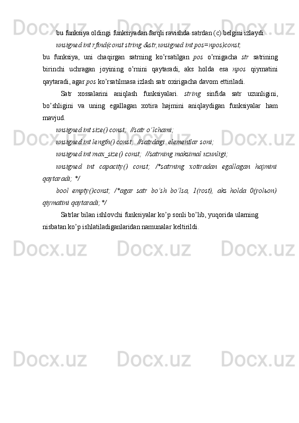 bu funksiya oldingi funksiyadan farqli ravishda satrdan (c) belgini izlaydi.
unsigned int rfind(const string &str,unsigned int pos=npos)const;
bu   f unksiya,   uni   chaqirgan   satrning   ko’rsatilgan   pos   o’rnigacha   str   satr i ning
birinchi   uchragan   joyini ng   o’rni ni   qaytaradi,   aks   holda   esa   npos   qiymatini
qaytaradi, agar  pos  ko’rsatilmasa  izlash  satr oxirigacha  davom ettiriladi .
Satr   xossalarini   aniqlash   funksiyalari .   string   sinfida   satr   uzunligi ni ,
bo’shligini   va   uning   egallagan   xotira   hajmini   aniqlaydigan   funksiyalar   ham
mavjud.
unsigned int size() const;  //satr o’lchami ;
unsigned int length() const;  //satr dagi   elementlar soni ;
unsigned int max_size() const;  //satrning maksimal   uzunligi ;
unsigned   int   capacity()   const;   /*satrning   xotiradan   egallagan   hajmini
qaytaradi; */
bool   empty()const;   /*agar   satr   bo’sh   bo’lsa,   1(rost),   aks   holda   0(yolьon)
qiymatini qaytaradi;*/
Satrlar bilan ishlovchi funksiyalar   ko’p sonli bo’lib, yuqorida ularning 
nisbatan ko’p ishlatiladiganlaridan namunalar keltirildi. 