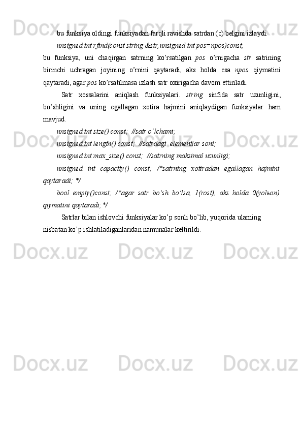bu funksiya oldingi funksiyadan farqli ravishda satrdan (c) belgini izlaydi.
unsigned int rfind(const string &str,unsigned int pos=npos)const;
bu   f unksiya,   uni   chaqirgan   satrning   ko’rsatilgan   pos   o’rnigacha   str   satr i ning
birinchi   uchragan   joyini ng   o’rni ni   qaytaradi,   aks   holda   esa   npos   qiymatini
qaytaradi, agar  pos  ko’rsatilmasa  izlash  satr oxirigacha  davom ettiriladi .
Satr   xossalarini   aniqlash   funksiyalari .   string   sinfida   satr   uzunligi ni ,
bo’shligini   va   uning   egallagan   xotira   hajmini   aniqlaydigan   funksiyalar   ham
mavjud.
unsigned int size() const;  //satr o’lchami ;
unsigned int length() const;  //satr dagi   elementlar soni ;
unsigned int max_size() const;  //satrning maksimal   uzunligi ;
unsigned   int   capacity()   const;   /*satrning   xotiradan   egallagan   hajmini
qaytaradi; */
bool   empty()const;   /*agar   satr   bo’sh   bo’lsa,   1(rost),   aks   holda   0(yolьon)
qiymatini qaytaradi;*/
Satrlar bilan ishlovchi funksiyalar   ko’p sonli bo’lib, yuqorida ularning 
nisbatan ko’p ishlatiladiganlaridan namunalar keltirildi.