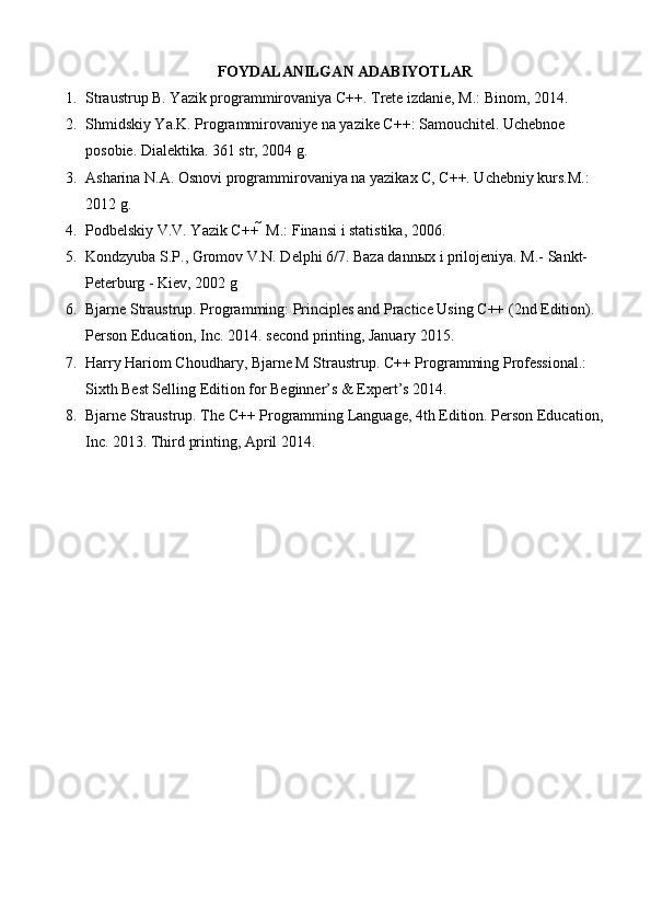 FOYDALANILGAN ADABIYOTLAR
1. Straustrup B. Yazik programmirovaniya C++. Trete izdanie, M.: Binom, 2014. 
2. Shmidskiy Ya.K. Programmirovaniye na yazike C++: Samouchitel. Uchebnoe 
posobie. Dialektika. 361 str, 2004 g.                                                                             
3. Asharina N.A. Osnovi programmirovaniya na yazikax C, C++. Uchebniy kurs.M.: 
2012 g. 
4. Podbelskiy V.V. Yazik C++  M.: Finansi i statistika, 2006. 
5. Kondzyuba S.P., Gromov V.N. Delphi 6/7. Baza dannыx i prilojeniya. M.- Sankt-
Peterburg - Kiev, 2002 g 
6. Bjarne Straustrup. Programming: Principles and Practice Using C++ (2nd Edition). 
Person Education, Inc. 2014. second printing, January 2015. 
7. Harry Hariom Choudhary, Bjarne M Straustrup. C++ Programming Professional.: 
Sixth Best Selling Edition for Beginner’s & Expert’s 2014. 
8. Bjarne Straustrup. The C++ Programming Language, 4th Edition. Person Education,
Inc. 2013. Third printing, April 2014. 