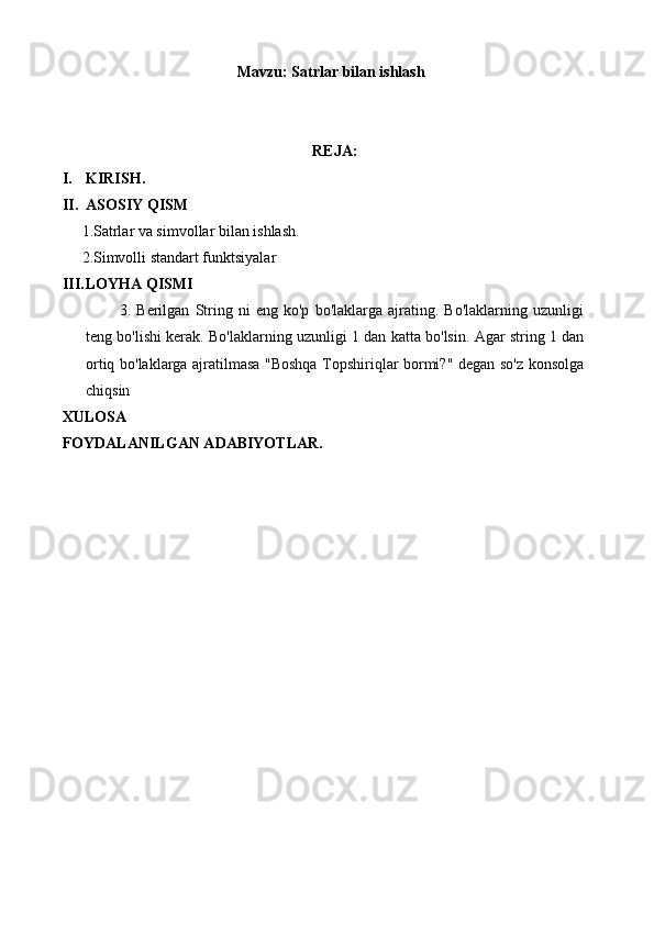 Mavzu:  Satrlar bilan ishlash
REJA:
I. KIRISH.
II. ASOSIY QISM
 1.Satrlar va simvollar bilan ishlash.
 2.Simvolli standart funktsiyalar
III. LOYHA QISMI 
            3.   Berilgan   String   ni   eng   ko'p   bo'laklarga   ajrating.   Bo'laklarning   uzunligi
teng bo'lishi kerak. Bo'laklarning uzunligi 1 dan katta bo'lsin. Agar string 1 dan
ortiq bo'laklarga ajratilmasa "Boshqa Topshiriqlar bormi?" degan so'z konsolga
chiqsin
XULOSA
F O YDALANILGAN ADABIYOTLAR. 