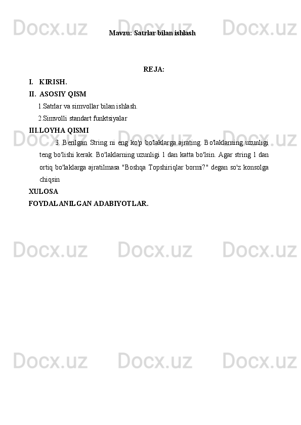 Mavzu:  Satrlar bilan ishlash
REJA:
I. KIRISH.
II. ASOSIY QISM
 1.Satrlar va simvollar bilan ishlash.
 2.Simvolli standart funktsiyalar
III. LOYHA QISMI 
            3.   Berilgan   String   ni   eng   ko'p   bo'laklarga   ajrating.   Bo'laklarning   uzunligi
teng bo'lishi kerak. Bo'laklarning uzunligi 1 dan katta bo'lsin. Agar string 1 dan
ortiq bo'laklarga ajratilmasa "Boshqa Topshiriqlar bormi?" degan so'z konsolga
chiqsin
XULOSA
F O YDALANILGAN ADABIYOTLAR.