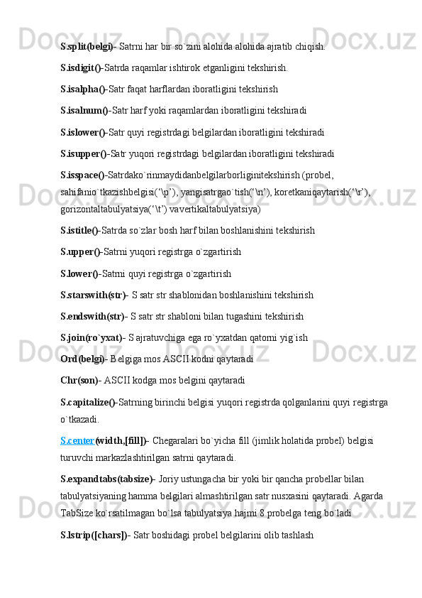 S.split(belgi)-   Satrni har bir so`zini alohida alohida ajratib chiqish.
S.isdigit()- Satrda raqamlar ishtirok etganligini tekshirish.
S.isalpha()- Satr faqat harflardan iboratligini tekshirish
S.isalnum()- Satr harf yoki raqamlardan iboratligini tekshiradi
S.islower()- Satr quyi registrdagi belgilardan iboratligini tekshiradi
S.isupper()- Satr yuqori registrdagi belgilardan iboratligini tekshiradi
S.isspace()- Satrdako`rinmaydidanbelgilarborliginitekshirish (probel, 
sahifanio`tkazishbelgisi(‘\p’), yangisatrgao`tish(‘\n’), koretkaniqaytarish(‘\r’), 
gorizontaltabulyatsiya(‘\t’) vavertikaltabulyatsiya)
S.istitle()- Satrda so`zlar bosh harf bilan boshlanishini tekshirish
S.upper()- Satrni yuqori registrga o`zgartirish
S.lower()- Satrni quyi registrga o`zgartirish
S.starswith(str)-   S satr str shablonidan boshlanishini tekshirish
S.endswith(str)-   S satr str shabloni bilan tugashini tekshirish
S.join(ro`yxat)-   S ajratuvchiga ega ro`yxatdan qatorni yig`ish
Ord(belgi)-   Belgiga mos ASCII kodni qaytaradi
Chr(son)-   ASCII kodga mos belgini qaytaradi
S.capitalize()- Satrning birinchi belgisi yuqori registrda qolganlarini quyi registrga 
o`tkazadi.
S.center (width,[fill])-   Chegaralari bo`yicha fill (jimlik holatida probel) belgisi 
turuvchi markazlashtirilgan satrni qaytaradi.
S.expandtabs(tabsize)-   Joriy ustungacha bir yoki bir qancha probellar bilan 
tabulyatsiyaning hamma belgilari almashtirilgan satr nusxasini qaytaradi. Agarda 
TabSize ko`rsatilmagan bo`lsa tabulyatsiya hajmi 8 probelga teng bo`ladi
S.lstrip([chars])-   Satr boshidagi probel belgilarini olib tashlash 