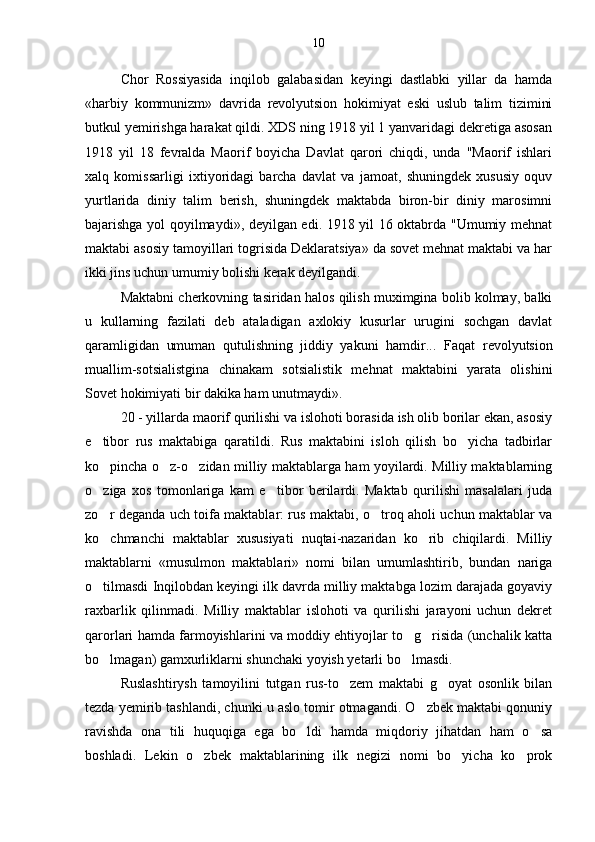 Chor   Rossiyasida   inqilob   galabasidan   keyingi   dastlabki   yillar   da   hamda
«harbiy   kommunizm»   davrida   revolyutsion   hokimiyat   eski   uslub   talim   tizimini	

butkul yemirishga harakat qildi. XDS ning 1918 yil 1 yanvaridagi dekretiga asosan
1918   yil   18   fevralda   Maorif   boyicha   Davlat   qarori   chiqdi,   unda   "Maorif   ishlari	

xalq   komissarligi   ixtiyoridagi   barcha   davlat   va   jamoat,   shuningdek   xususiy   oquv	

yurtlarida   diniy   talim   berish,   shuningdek   maktabda   biron-bir   diniy   marosimni	

bajarishga yol qoyilmaydi», deyilgan edi. 1918 yil 16 oktabrda "Umumiy mehnat	
 
maktabi asosiy tamoyillari togrisida Deklaratsiya» da sovet mehnat maktabi va har	
 
ikki jins uchun umumiy bolishi kerak deyilgandi.	

Maktabni cherkovning tasiridan halos qilish muximgina bolib kolmay, balki	
 
u   kullarning   fazilati   deb   ataladigan   axlokiy   kusurlar   urugini   sochgan   davlat	

qaramligidan   umuman   qutulishning   jiddiy   yakuni   hamdir...   Faqat   revolyutsion
muallim-sotsialistgina   chinakam   sotsialistik   mehnat   maktabini   yarata   olishini
Sovet hokimiyati bir dakika ham unutmaydi».
20 - yillarda maorif qurilishi va islohoti borasida ish olib borilar ekan, asosiy
e tibor   rus   maktabiga   qaratildi.   Rus   maktabini   isloh   qilish   bo yicha   tadbirlar	
 
ko pincha o z-o zidan milliy maktablarga ham yoyilardi. Milliy maktablarning
  
o ziga   xos   tomonlariga   kam   e tibor   berilardi.   Maktab   qurilishi   masalalari   juda
 
zo r deganda uch toifa maktablar: rus maktabi, o troq aholi uchun maktablar va
 
ko chmanchi   maktablar   xususiyati   nuqtai-nazaridan   ko rib   chiqilardi.   Milliy
 
maktablarni   «musulmon   maktablari»   nomi   bilan   umumlashtirib,   bundan   nariga
o tilmasdi Inqilobdan keyingi ilk davrda milliy maktabga lozim darajada goyaviy

raxbarlik   qilinmadi.   Milliy   maktablar   islohoti   va   qurilishi   jarayoni   uchun   dekret
qarorlari hamda farmoyishlarini va moddiy ehtiyojlar to g risida (unchalik katta	
 
bo lmagan) gamxurliklarni shunchaki yoyish yetarli bo lmasdi.	
 
Ruslashtirysh   tamoyilini   tutgan   rus-to zem   maktabi   g oyat   osonlik   bilan	
 
tezda yemirib tashlandi, chunki u aslo tomir otmagandi. O zbek maktabi qonuniy	

ravishda   ona   tili   huquqiga   ega   bo ldi   hamda   miqdoriy   jihatdan   ham   o sa	
 
boshladi.   Lekin   o zbek   maktablarining   ilk   negizi   nomi   bo yicha   ko prok	
   10 